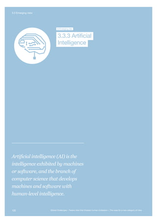Extreme
Climate Change
Nuclear WNanotechnologyEcological
Catastrophe
Future B
Global G
Artificial
Intelligence
3.3Emerging risk
Intelligence
3.3.3 Artificial
Artificial intelligence (AI) is the
intelligence exhibited by machines
or software, and the branch of
computer science that develops
machines and software with
human-level intelligence.
120 Global Challenges – Twelve risks that threaten human civilisation – The case for a new category of risks
3.3 Emerging risks
 
