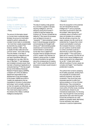 during 2013
3.3.3.3 Main events
19-Mar-13: DARPA Sets Out
to Make Computers That Can
Teach Themselves 497
– Policy
The amount of information stored
in a human brain is extremely large.
Similarly, the amount of information
needed to perform adequately at
complex human tasks is considerable
– far more than is easily programmable
by hand (the Cyc project,498 for
instance, started in 1984, aiming
to rapidly formally codify all human
common sense – and is still running).
Thus the interest, in the field of
machine learning, of algorithms that
can teach themselves skills and
knowledge from raw data. With the
rise of “Big Data“,499
vast databases
and increased computer power, there
has been a flowering of applications of
computer learning.500
This has caught
the eye of the Defense Advanced
Research Projects Agency (DARPA),
a research arm of the US defence
department responsible for the
development of new technologies.
In this project, DARPA aims both to
“enable new applications that are
impossible to conceive of using today’s
technology” and to simplify machines
so that non-experts can effectively use
them and build applications for them.
This most recent project confirms
the interest of the military in artificial
intelligence development.
25-Apr-13: Kurzweil plans to help
Google make an AI brain 501
– Initiative
The idea of creating a fully general
AI, an AI that is capable of all tasks
requiring intelligence, went into
abeyance during the AI winter,502
a period of reduced interest and
funding in AI. The term AI itself fell into
disfavour.503 But recent AI successes
such as Watson’s triumph on
“Jeopardy!” 504 (demonstrating a certain
level of natural language recognition
and processing) and Google’s self-
driving car505 (demonstrating spatial
awareness and movement) have
revived interest in constructing a
human-like mind in digital form.
Kurzweil, hired by Google at the end
of 2012, reveals in this interview his
interest in doing just that. A notable
feature of Kurzweil is his optimism
about the consequences of creating
AIs,506
which could affect the level of
precautions his team would include in
its design.
13-Sep-13: Publication: “Responses to
Catastrophic AGI Risk: A Survey” 507
– Research
Since the recognition of the potential
risk with AGI (Artificial General
Intelligence),508
various proposals
have been put forward to deal with
the problem. After arguing that
uncertainty about a timeline to AI509
does not translate into a certainty
that AIs will take a long time, the
paper analyses why AIs could be an
existential risk. It argues that a trend
toward automatisation would give
AIs increased influence in society,
as such systems would be easier
to control, and there could be a
discontinuity in which they gained
power rapidly.510 This could pose a
great risk to humanity if the AIs did not
share human values (intelligence and
values are argued to be independent
for an AI),511
a task which seems
difficult to achieve if human values are
complex and fragile,512
and therefore
problematic to specify.
The authors then turned to analysing
the AI safety proposals, dividing them
into proposals for societal action,
external constraints, and internal
constraints. They found that many
proposals seemed to suffer from
serious problems, or to be of limited
effectiveness. They concluded by
reviewing the proposals they thought
most worthy of further study, including
AI confinement, Oracle AI, and
motivational weaknesses. For the long
term, they thought the most promising
approaches were value learning (with
human-like architecture as a less
reliable but possibly easier alternative).
Formal verification was valued,
whenever it could be implemented.
124 Global Challenges – Twelve risks that threaten human civilisation – The case for a new category of risks
3.3 Emerging risks
 