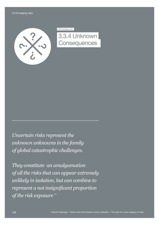 Major Asteroid
Impact
Unknown
Consequences
3.3Emerging risk
Consequences
3.3.4 Unknown
Uncertain risks represent the
unknown unknowns in the family
of global catastrophic challenges.
They constitute an amalgamation
of all the risks that can appear extremely
unlikely in isolation, but can combine to
represent a not insignificant proportion
of the risk exposure
531
126 Global Challenges – Twelve risks that threaten human civilisation – The case for a new category of risks
3.3 Emerging risks
 