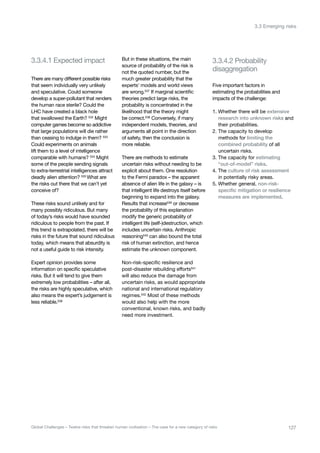 3.3.4.1 Expected impact
disaggregation
3.3.4.2 Probability
There are many different possible risks
that seem individually very unlikely
and speculative. Could someone
develop a super-pollutant that renders
the human race sterile? Could the
LHC have created a black hole
that swallowed the Earth? 532
Might
computer games become so addictive
that large populations will die rather
than ceasing to indulge in them? 533
Could experiments on animals
lift them to a level of intelligence
comparable with humans? 534 Might
some of the people sending signals
to extra-terrestrial intelligences attract
deadly alien attention? 535 What are
the risks out there that we can’t yet
conceive of?
These risks sound unlikely and for
many possibly ridiculous. But many
of today’s risks would have sounded
ridiculous to people from the past. If
this trend is extrapolated, there will be
risks in the future that sound ridiculous
today, which means that absurdity is
not a useful guide to risk intensity.
Expert opinion provides some
information on specific speculative
risks. But it will tend to give them
extremely low probabilities – after all,
the risks are highly speculative, which
also means the expert’s judgement is
less reliable.536
But in these situations, the main
source of probability of the risk is
not the quoted number, but the
much greater probability that the
experts’ models and world views
are wrong.537
If marginal scientific
theories predict large risks, the
probability is concentrated in the
likelihood that the theory might
be correct.538
Conversely, if many
independent models, theories, and
arguments all point in the direction
of safety, then the conclusion is
more reliable.
There are methods to estimate
uncertain risks without needing to be
explicit about them. One resolution
to the Fermi paradox – the apparent
absence of alien life in the galaxy – is
that intelligent life destroys itself before
beginning to expand into the galaxy.
Results that increase539
or decrease
the probability of this explanation
modify the generic probability of
intelligent life (self-)destruction, which
includes uncertain risks. Anthropic
reasoning540 can also bound the total
risk of human extinction, and hence
estimate the unknown component.
Non-risk-specific resilience and
post-disaster rebuilding efforts541
will also reduce the damage from
uncertain risks, as would appropriate
national and international regulatory
regimes.542 Most of these methods
would also help with the more
conventional, known risks, and badly
need more investment.
Five important factors in
estimating the probabilities and
impacts of the challenge:
1. Whether there will be extensive
research into unknown risks and
their probabilities.
2. The capacity to develop
methods for limiting the
combined probability of all
uncertain risks.
3. The capacity for estimating
“out-of-model” risks.
4. The culture of risk assessment
in potentially risky areas.
5. Whether general, non-risk-
specific mitigation or resilience
measures are implemented.
127Global Challenges – Twelve risks that threaten human civilisation – The case for a new category of risks
3.3 Emerging risks
 