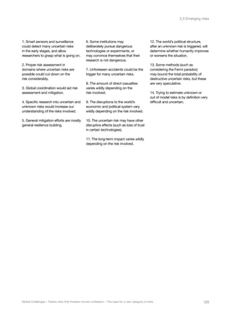 1. Smart sensors and surveillance
could detect many uncertain risks
in the early stages, and allow
researchers to grasp what is going on.
2. Proper risk assessment in
domains where uncertain risks are
possible could cut down on the
risk considerably.
3. Global coordination would aid risk
assessment and mitigation.
4. Specific research into uncertain and
unknown risks would increase our
understanding of the risks involved.
5. General mitigation efforts are mostly
general resilience building.
6. Some institutions may
deliberately pursue dangerous
technologies or experiments, or
may convince themselves that their
research is not dangerous.
7. Unforeseen accidents could be the
trigger for many uncertain risks.
8. The amount of direct casualties
varies wildly depending on the
risk involved.
9. The disruptions to the world’s
economic and political system vary
wildly depending on the risk involved.
10. The uncertain risk may have other
disruptive effects (such as loss of trust
in certain technologies).
11. The long-term impact varies wildly
depending on the risk involved.
12. The world’s political structure,
after an unknown risk is triggered, will
determine whether humanity improves
or worsens the situation.
13. Some methods (such as
considering the Fermi paradox)
may bound the total probability of
destructive uncertain risks, but these
are very speculative.
14. Trying to estimate unknown or
out of model risks is by definition very
difficult and uncertain.
129Global Challenges – Twelve risks that threaten human civilisation – The case for a new category of risks
3.3 Emerging risks
 