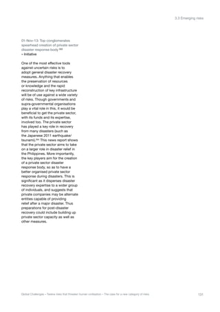 01-Nov-13: Top conglomerates
spearhead creation of private sector
disaster response body 553
– Initiative
One of the most effective tools
against uncertain risks is to
adopt general disaster recovery
measures. Anything that enables
the preservation of resources
or knowledge and the rapid
reconstruction of key infrastructure
will be of use against a wide variety
of risks. Though governments and
supra-governmental organisations
play a vital role in this, it would be
beneficial to get the private sector,
with its funds and its expertise,
involved too. The private sector
has played a key role in recovery
from many disasters (such as
the Japanese 2011 earthquake/
tsunami).554
This news report shows
that the private sector aims to take
on a larger role in disaster relief in
the Philippines. More importantly,
the key players aim for the creation
of a private sector disaster
response body, so as to have a
better organised private sector
response during disasters. This is
significant as it disperses disaster
recovery expertise to a wider group
of individuals, and suggests that
private companies may be alternate
entities capable of providing
relief after a major disaster. Thus
preparations for post-disaster
recovery could include building up
private sector capacity as well as
other measures.
131Global Challenges – Twelve risks that threaten human civilisation – The case for a new category of risks
3.3 Emerging risks
 