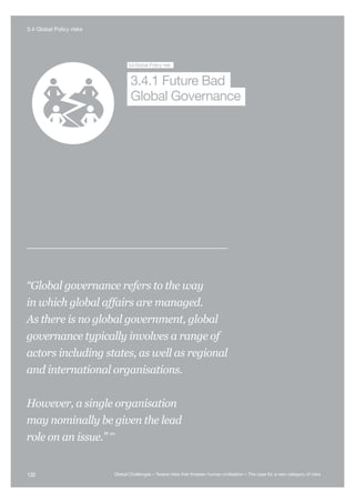 Nuclear War
Global S
Collapse
Global
Pandemic
Future Bad
Global Governance
Super-volcano Syntheti
Biology
3.4Global Policy risk
Global Governance
3.4.1 Future Bad
“Global governance refers to the way
in which global affairs are managed.
As there is no global government, global
governance typically involves a range of
actors including states, as well as regional
and international organisations.
However, a single organisation
may nominally be given the lead
role on an issue.”
485
132 Global Challenges – Twelve risks that threaten human civilisation – The case for a new category of risks
3.4 Global Policy risks
 