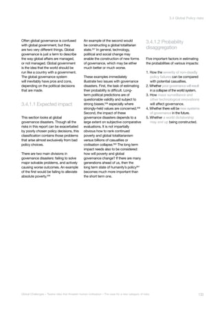 3.4.1.1 Expected impact
disaggregation
3.4.1.2 Probability
bal System
lapse
Major Asteroid
Impact
nthetic
logy
Unknown
Consequences
Often global governance is confused
with global government, but they
are two very different things. Global
governance is just a term to describe
the way global affairs are managed,
or not managed. Global government
is the idea that the world should be
run like a country with a government.
The global governance system
will inevitably have pros and cons,
depending on the political decisions
that are made.
This section looks at global
governance disasters. Though all the
risks in this report can be exacerbated
by poorly chosen policy decisions, this
classification contains those problems
that arise almost exclusively from bad
policy choices.
There are two main divisions in
governance disasters: failing to solve
major solvable problems, and actively
causing worse outcomes. An example
of the first would be failing to alleviate
absolute poverty.556
An example of the second would
be constructing a global totalitarian
state.557
In general, technology,
political and social change may
enable the construction of new forms
of governance, which may be either
much better or much worse.
These examples immediately
illustrate two issues with governance
disasters. First, the task of estimating
their probability is difficult. Long-
term political predictions are of
questionable validity and subject to
strong biases,558 especially where
strongly-held values are concerned.559
Second, the impact of these
governance disasters depends to a
large extent on subjective comparative
evaluations. It is not impartially
obvious how to rank continued
poverty and global totalitarianism
versus billions of casualties or
civilisation collapse.560
The long term
impact needs also to be considered:
how will poverty and global
governance change? If there are many
generations ahead of us, then the
long term state of humanity’s policy561
becomes much more important than
the short term one.
Five important factors in estimating
the probabilities of various impacts:
1. How the severity of non-deadly
policy failures can be compared
with potential casualties.
2. Whether poorgovernancewillresult
in a collapse of the world system.
3. How mass surveillance and
other technological innovations
will affect governance.
4. Whether there will be new systems
of governance in the future.
5. Whether a world dictatorship
may end up being constructed.
133Global Challenges – Twelve risks that threaten human civilisation – The case for a new category of risks
3.4 Global Policy risks
 