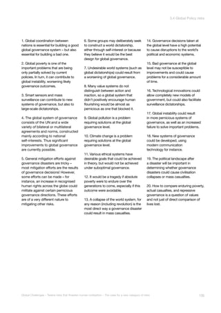 1. Global coordination between
nations is essential for building a good
global governance system – but also
essential for building a bad one.
2. Global poverty is one of the
important problems that are being
only partially solved by current
policies. In turn, it can contribute to
global instability, worsening likely
governance outcomes.
3. Smart sensors and mass
surveillance can contribute to new
systems of governance, but also to
large-scale dictatorships.
4. The global system of governance
consists of the UN and a wide
variety of bilateral or multilateral
agreements and norms, constructed
mainly according to national
self-interests. Thus significant
improvements to global governance
are currently possible.
5. General mitigation efforts against
governance disasters are tricky –
most mitigation efforts are the results
of governance decisions! However,
some efforts can be made – for
instance, an increase in recognised
human rights across the globe could
militate against certain pernicious
governance directions. These efforts
are of a very different nature to
mitigating other risks.
6. Some groups may deliberately seek
to construct a world dictatorship,
either through self-interest or because
they believe it would be the best
design for global governance.
7. Undesirable world systems (such as
global dictatorships) could result from
a worsening of global governance.
8. Many value systems do not
distinguish between action and
inaction, so a global system that
didn’t positively encourage human
flourishing would be almost as
pernicious as one that blocked it.
9. Global pollution is a problem
requiring solutions at the global
governance level.
10. Climate change is a problem
requiring solutions at the global
governance level.
11. Various ethical systems have
desirable goals that could be achieved
in theory, but would not be achieved
under suboptimal governance.
12. It would be a tragedy if absolute
poverty were to endure over the
generations to come, especially if this
outcome were avoidable.
13. A collapse of the world system, for
any reason (including revolution) is the
most direct way a governance disaster
could result in mass casualties.
14. Governance decisions taken at
the global level have a high potential
to cause disruptions to the world’s
political and economic systems.
15. Bad governance at the global
level may not be susceptible to
improvements and could cause
problems for a considerable amount
of time.
16. Technological innovations could
allow completely new models of
government, but could also facilitate
surveillance dictatorships.
17. Global instability could result
in more pernicious systems of
governance, as well as an increased
failure to solve important problems.
18. New systems of governance
could be developed, using
modern communication
technology for instance.
19. The political landscape after
a disaster will be important in
determining whether governance
disasters could cause civilisation
collapses or mass casualties.
20. How to compare enduring poverty,
actual casualties, and repressive
governance is a question of values
and not just of direct comparison of
lives lost.
135Global Challenges – Twelve risks that threaten human civilisation – The case for a new category of risks
3.4 Global Policy risks
 