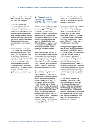 and their potential impacts
between global risks
4.1 General relationsTwo things make the understanding
of the relation between the global
risks particularly important.
1. Impacts: The global risks
are interconnected in different
ways. Often the situation can be
described as a set of dominoes: if
one falls, many others follow. Even
small impacts can start a process
where different challenges interact.
Higher temperatures due to global
warming can result in the spreading
of pandemics which increase
tensions between countries, and
so on.
2. Specific measures to address
a risk: Global risks often require
significant changes in our current
society, from how we build cities
to how food is produced and
provided. Such significant changes
will result in situations where
measures to reduce the risk in
one area affect the probability
and/or the impact in other areas.
Depending on the measure chosen
to reduce the risk, and other
complementary measures, the
effect can be positive or negative.
Relations between global risks is an
area where surprisingly little work is
being done. Most research focuses
on individual or closely related
groups of challenges. Organisations
working on global challenges are
almost always working on individual
risks. The initial overview below is
based on individual studies where
different relations are analysed , but
no work has been identified where
the relations between all twelve
challenges have been analysed.
A risk that is natural to start with is
future bad global governance, as all
other global challenges exacerbate
governance disasters,575
and all other
global challenges can potentially be
exacerbated by governance disasters.
A well functioning global governance
system is therefore a key factor to
address global catastrophic risks.
Conversely, avoiding governance
disasters improves all risks, as
better institutions are better able to
mitigate risks. Governance disasters
directly increase the problems of
climate change (through a lack of
coordination between countries),
the risk of nuclear war (by stoking
conflict between nuclear powers) and
global system collapse (by weakening
global responses to systemic risks).
All risks exacerbate global system
collapse, by putting extra stress on an
interconnected system.576
Conversely,
a resilient governance system is
better able to cope with all risks, and
a collapsed global system is more
vulnerable to all risks.
Nuclear war,577
asteroid impacts578
and super-volcanoes579
have direct
impacts on the climate, and, through
that, on the ecosystem.580
The kinds of mitigation efforts capable
of containing the damage from a
super-volcano would most likely be
effective against asteroid impact
damage, because of the similar
nature of the impacts. The converse
is not true, since one major method
of reducing asteroid impact – space-
based deflection581 – would have no
impact on super-volcano risk.
Solving climate change would help
reduce current ecological pressure.582
International agreements to reduce
ecological damage could be extended
to combating climate change as
well, by establishing structures
for international collaboration and
encouraging resource-efficient
solutions . Climate change also
creates conditions more suitable for
the spread of pandemics.583
Measures
to combat global pandemics, such as
strengthened outbreak coordination
and statistical modelling,584 could be
used to combat synthetic pathogens
as well.
If a safe artificial intelligence is
developed, this provides a great
resource for improving outcomes
and mitigating all types of risk.585
Artificial intelligence risks worsening
nanotechnology risks, by allowing
nanomachines and weapons to be
designed with intelligence and without
centralised control, overcoming the
main potential weaknesses of these
machines586
by putting planning
abilities on the other side.
139Global Challenges – Twelve risks that threaten human civilisation – The case for a new category of risks
4. Relations between global risk / 4.1 General relations between global risks and their potential impacts
 