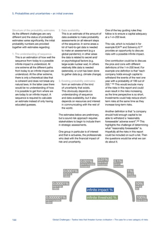 Structure of the probability estimates
As the different challenges are very
different and the status of probability
estimates varies significantly, the initial
probability numbers are provided
together with estimates regarding:
1. The understanding of sequence.
This is an estimation of how well the
sequence from today to a possible
infinite impact is understood. At
one extreme all the different paths
from today to an infinite impact are
understood. At the other extreme,
there is only a theoretical idea that
is coherent and does not break any
natural laws. In the latter case there
would be no understanding of how
it is possible to get from where we
are today to an infinite impact. A
sequence is required to calculate
an estimate instead of only having
educated guesses.
2. Data availability.
This is an estimate of the amount of
data available to make probability
assessments on all relevant steps
of the sequence. In some areas a
lot of hard-to-get data is needed
to make an assessment (e.g a
global pandemic); in other areas
the data is related to secret and/
or psychological factors (e.g.
large-scale nuclear war). In others
relatively little data is needed
(asteroids), or a lot has been done
to gather data (e.g. climate change).
3. Existing probability estimates
form an estimate of the kind
of uncertainty that exists.
This obviously depends on
understanding of sequence
and data availability, but it also
depends on resources and interest
in communicating with the rest of
the world.
The estimates below are preliminary,
but a sound risk approach requires
stakeholders to begin to include them
in strategic assessments.
One group in particular is of interest
and that is actuaries, the professionals
who deal with the financial impact of
risk and uncertainty.
One of the key guiding rules they
follow is to ensure a capital adequacy
at a 1-in-200 level.
This rule, which is included in for
example ICA596
and Solvency II,597
provides an opportunity to discuss
risks with a possible infinite impact.
One contribution could be to discuss
the pros and cons with different
definitions of the 1-in-200 level. For
example one definition is that “each
company holds enough capital to
withstand the events of the next one
year with a probability of 199 out of
200.” 598 This would exclude many
of the risks in this report and could
even result in the risks increasing,
as the time perspective is so short.
Investments could help reduce short-
term risks at the same time as they
increase long-term risks.
Another definition is that “a company
should hold enough capital to be
able to withstand a ‘reasonably
foreseeable’ adverse event”.599 This
highlights the challenge of determining
what “reasonably foreseeable” is.
Hopefully all the risks in this report
could be included on such a list. Then
the questions would be what we can
do about it.
0.0000001%
one in hundred
million
0.00001%
one in ten
million
0.0001%
one in a
million
0.001%
one in hundred
thousand
0.01%
one in ten
thousand
0.1%
one in
thousand
1%
one in
hundred
10%
one in
ten
100%
one in one
0.
infinite impact %
infinite threshold %
144 Global Challenges – Twelve risks that threaten human civilisation – The case for a new category of risks
5. Probabilities and uncertainties – an initial overview
 