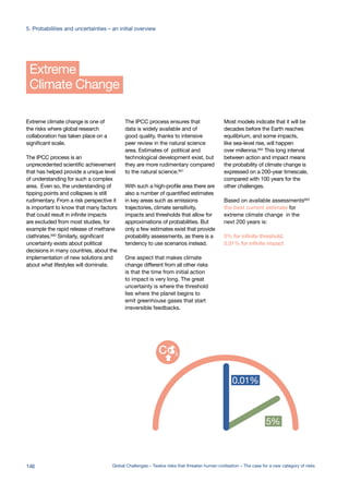 Climate Change
Extreme
Extreme climate change is one of
the risks where global research
collaboration has taken place on a
significant scale.
The IPCC process is an
unprecedented scientific achievement
that has helped provide a unique level
of understanding for such a complex
area. Even so, the understanding of
tipping points and collapses is still
rudimentary. From a risk perspective it
is important to know that many factors
that could result in infinite impacts
are excluded from most studies, for
example the rapid release of methane
clathrates.600
Similarly, significant
uncertainty exists about political
decisions in many countries, about the
implementation of new solutions and
about what lifestyles will dominate.
The IPCC process ensures that
data is widely available and of
good quality, thanks to intensive
peer review in the natural science
area. Estimates of political and
technological development exist, but
they are more rudimentary compared
to the natural science.601
With such a high-profile area there are
also a number of quantified estimates
in key areas such as emissions
trajectories, climate sensitivity,
impacts and thresholds that allow for
approximations of probabilities. But
only a few estimates exist that provide
probability assessments, as there is a
tendency to use scenarios instead.
One aspect that makes climate
change different from all other risks
is that the time from initial action
to impact is very long. The great
uncertainty is where the threshold
lies where the planet begins to
emit greenhouse gases that start
irreversible feedbacks.
Most models indicate that it will be
decades before the Earth reaches
equilibrium, and some impacts,
like sea-level rise, will happen
over millennia.602
This long interval
between action and impact means
the probability of climate change is
expressed on a 200-year timescale,
compared with 100 years for the
other challenges.
Based on available assessments603
the best current estimate for
extreme climate change in the
next 200 years is:
5% for infinite threshold,
0.01% for infinite impact
0.0000001%
one in hundred
million
0.00001%
one in ten
million
0.0001%
one in a
million
0.001%
one in hundred
thousand
0.01%
one in ten
thousand
0.01%
5%
infinite impact %
infinite threshold %
146 Global Challenges – Twelve risks that threaten human civilisation – The case for a new category of risks
5. Probabilities and uncertainties – an initial overview
 