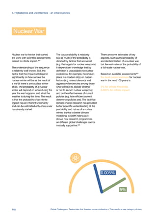 Nuclear War
Nuclear war is the risk that started
the work with scientific assessments
related to infinite impact.604
The understanding of the sequence
is relatively well known. Still, the
fact is that the impact will depend
significantly on how serious the
nuclear winter will be as the result of
a war (if there is any nuclear winter
at all). The probability of a nuclear
winter will depend on when during the
year the war happens, and what the
weather is during this time. The result
is that the probability of an infinite
impact has an inherent uncertainty
and can be estimated only once a war
has already started.
The data availability is relatively
low as much of the probability is
decided by factors that are secret
(e.g. the targets for nuclear weapons).
It depends on knowledge that by
definition is unavailable (no nuclear
explosions, for example, have taken
place in a modern city); on human
factors (e.g. stress tolerance and
aggressive tendencies among those
who will have to decide whether
or not to launch nuclear weapons);
and on the effectiveness of current
policies (e.g. how efficient current
deterrence policies are). The fact that
climate change research has provided
better scientific understanding of the
probability and nature of a nuclear
winter, thanks to better climate
modelling, is worth noting as it
shows how research programmes
on different global challenges can be
mutually supportive.605
There are some estimates of key
aspects, such as the probability of
accidental initiation of a nuclear war,
but few estimates of the probability of
a full-scale nuclear war.
Based on available assessments607
the best current estimate for nuclear
war in the next 100 years is:
5% for infinite threshold,
0.005% for infinite impact
0.0000001%
one in hundred
million
0.00001%
one in ten
million
0.0001%
one in a
million
0.001%
one in hundred
thousand
0.01%
one in ten
thousand
0.01%
5%
n5%
0.005%
infinite impact %
infinite threshold %
148 Global Challenges – Twelve risks that threaten human civilisation – The case for a new category of risks
5. Probabilities and uncertainties – an initial overview
 