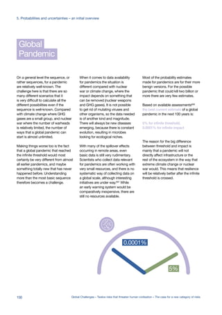 Pandemic
Global
On a general level the sequence, or
rather sequences, for a pandemic
are relatively well-known. The
challenge here is that there are so
many different scenarios that it
is very difficult to calculate all the
different possibilities even if the
sequence is well-known. Compared
with climate change where GHG
gases are a small group, and nuclear
war where the number of warheads
is relatively limited, the number of
ways that a global pandemic can
start is almost unlimited.
Making things worse too is the fact
that a global pandemic that reached
the infinite threshold would most
certainly be very different from almost
all earlier pandemics, and maybe
something totally new that has never
happened before. Understanding
more than the most basic sequence
therefore becomes a challenge.
When it comes to data availability
for pandemics the situation is
different compared with nuclear
war or climate change, where the
impact depends on something that
can be removed (nuclear weapons
and GHG gases). It is not possible
to get rid of mutating viruses and
other organisms, so the data needed
is of another kind and magnitude.
There will always be new diseases
emerging, because there is constant
evolution, resulting in microbes
looking for ecological niches.
With many of the spillover effects
occurring in remote areas, even
basic data is still very rudimentary.
Scientists who collect data relevant
for pandemics are often working with
very small resources, and there is no
systematic way of collecting data on
a global scale, although interesting
initiatives are under way.607 While
an early warning system would be
comparatively inexpensive, there are
still no resources available.
Most of the probability estimates
made for pandemics are for their more
benign versions. For the possible
pandemic that could kill two billion or
more there are very few estimates.
Based on available assessments608
the best current estimate of a global
pandemic in the next 100 years is:
5% for infinite threshold,
0.0001% for infinite impact
The reason for the big difference
between threshold and impact is
mainly that a pandemic will not
directly affect infrastructure or the
rest of the ecosystem in the way that
extreme climate change or nuclear
war would. This means that resilience
will be relatively better after the infinite
threshold is crossed.
.0000001%
e in hundred
llion
0.00001%
one in ten
million
0.0001%
one in a
million
0.001%
one in hundred
thousand
0.01%
one in ten
thousand
0.1%
one in
thousand
1%
one in
hundred
10%
one in
ten
100%
one in one
0.01% 0.0001%
5% 5%
0.0001
infinite impact %
infinite threshold %.0000001%
ne in hundred
illion
0.00001%
one in ten
million
0.0001%
one in a
million
0.001%
one in hundred
thousand
0.01%
one in ten
thousand
0.1%
one in
thousand
1%
one in
hundred
10%
one in
ten
100%
one in one
0.01% 0.0001%
5% 5%
0.000
infinite impact %
infinite threshold %
150 Global Challenges – Twelve risks that threaten human civilisation – The case for a new category of risks
5. Probabilities and uncertainties – an initial overview
 