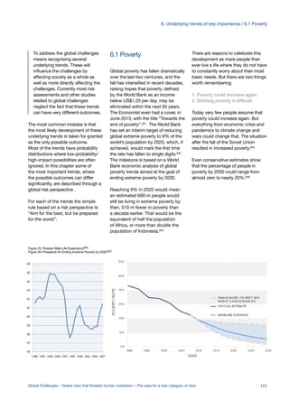 6.1 PovertyTo address the global challenges
means recognising several
underlying trends. These will
influence the challenges by
affecting society as a whole as
well as more directly affecting the
challenges. Currently most risk
assessments and other studies
related to global challenges
neglect the fact that these trends
can have very different outcomes.
The most common mistake is that
the most likely development of these
underlying trends is taken for granted
as the only possible outcome.
Most of the trends have probability
distributions where low-probability/
high-impact possibilities are often
ignored. In this chapter some of
the most important trends, where
the possible outcomes can differ
significantly, are described through a
global risk perspective .
For each of the trends the simple
rule based on a risk perspective is:
“Aim for the best, but be prepared
for the worst”.
Global poverty has fallen dramatically
over the last two centuries, and the
fall has intensified in recent decades,
raising hopes that poverty, defined
by the World Bank as an income
below US$1.25 per day, may be
eliminated within the next 50 years.
The Economist even had a cover, in
June 2013, with the title “Towards the
end of poverty”.631 The World Bank
has set an interim target of reducing
global extreme poverty to 9% of the
world’s population by 2020, which, if
achieved, would mark the first time
the rate has fallen to single digits.632
The milestone is based on a World
Bank economic analysis of global
poverty trends aimed at the goal of
ending extreme poverty by 2030.
Reaching 9% in 2020 would mean
an estimated 690 m people would
still be living in extreme poverty by
then, 510 m fewer in poverty than
a decade earlier. That would be the
equivalent of half the population
of Africa, or more than double the
population of Indonesia.633
There are reasons to celebrate this
development as more people than
ever live a life where they do not have
to constantly worry about their most
basic needs. But there are two things
worth remembering:
1. Poverty could increase again.
2. Defining poverty is difficult.
Today very few people assume that
poverty could increase again. But
everything from economic crisis and
pandemics to climate change and
wars could change that. The situation
after the fall of the Soviet Union
resulted in increased poverty.634
Even conservative estimates show
that the percentage of people in
poverty by 2030 could range from
almost zero to nearly 20%.636
Figure 25: Russian Male Life Expectancy635
Figure 26: Prospects for Ending Extreme Poverty by 2030.637
171Global Challenges – Twelve risks that threaten human civilisation – The case for a new category of risks
6. Underlying trends of key importance / 6.1 Poverty
 