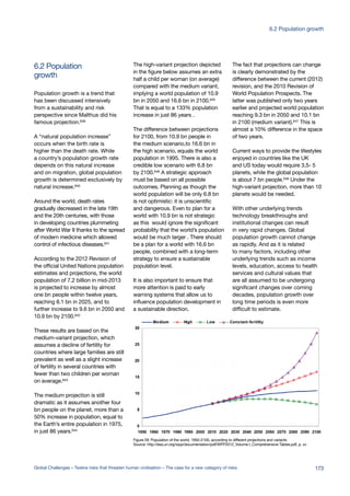 growth
6.2 Population
Population growth is a trend that
has been discussed intensively
from a sustainability and risk
perspective since Malthus did his
famous projection.639
A “natural population increase”
occurs when the birth rate is
higher than the death rate. While
a country’s population growth rate
depends on this natural increase
and on migration, global population
growth is determined exclusively by
natural increase.640
Around the world, death rates
gradually decreased in the late 19th
and the 20th centuries, with those
in developing countries plummeting
after World War II thanks to the spread
of modern medicine which allowed
control of infectious diseases.641
According to the 2012 Revision of
the official United Nations population
estimates and projections, the world
population of 7.2 billion in mid-2013
is projected to increase by almost
one bn people within twelve years,
reaching 8.1 bn in 2025, and to
further increase to 9.6 bn in 2050 and
10.9 bn by 2100.642
These results are based on the
medium-variant projection, which
assumes a decline of fertility for
countries where large families are still
prevalent as well as a slight increase
of fertility in several countries with
fewer than two children per woman
on average.643
The medium projection is still
dramatic as it assumes another four
bn people on the planet, more than a
50% increase in population, equal to
the Earth’s entire population in 1975,
in just 86 years.644
The high-variant projection depicted
in the figure below assumes an extra
half a child per woman (on average)
compared with the medium variant,
implying a world population of 10.9
bn in 2050 and 16.6 bn in 2100.645
That is equal to a 133% population
increase in just 86 years .
The difference between projections
for 2100, from 10.9 bn people in
the medium scenario,to 16.6 bn in
the high scenario, equals the world
population in 1995. There is also a
credible low scenario with 6.8 bn
by 2100.646 A strategic approach
must be based on all possible
outcomes. Planning as though the
world population will be only 6.8 bn
is not optimistic: it is unscientific
and dangerous. Even to plan for a
world with 10.9 bn is not strategic
as this would ignore the significant
probability that the world’s population
would be much larger . There should
be a plan for a world with 16.6 bn
people, combined with a long-term
strategy to ensure a sustainable
population level.
It is also important to ensure that
more attention is paid to early
warning systems that allow us to
influence population development in
a sustainable direction.
The fact that projections can change
is clearly demonstrated by the
difference between the current (2012)
revision, and the 2010 Revision of
World Population Prospects. The
latter was published only two years
earlier and projected world population
reaching 9.3 bn in 2050 and 10.1 bn
in 2100 (medium variant).647
This is
almost a 10% difference in the space
of two years.
Current ways to provide the lifestyles
enjoyed in countries like the UK
and US today would require 3.5- 5
planets, while the global population
is about 7 bn people.648 Under the
high-variant projection, more than 10
planets would be needed.
With other underlying trends
technology breakthroughs and
institutional changes can result
in very rapid changes. Global
population growth cannot change
as rapidly. And as it is related
to many factors, including other
underlying trends such as income
levels, education, access to health
services and cultural values that
are all assumed to be undergoing
significant changes over coming
decades, population growth over
long time periods is even more
difficult to estimate.
Figure 28: Population of the world, 1950-2100, according to different projections and variants
Source: http://esa.un.org/wpp/documentation/pdf/WPP2012_Volume-I_Comprehensive-Tables.pdf, p. xv
173Global Challenges – Twelve risks that threaten human civilisation – The case for a new category of risks
6.2 Population growth
 