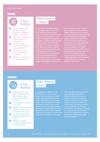 An economic or societal collapse
on the global scale. The term has
been used to describe a broad
range of conditions. Often economic
collapse is accompanied by social
chaos, civil unrest and sometimes a
breakdown of law and order. Societal
collapse usually refers to the fall or
disintegration of human societies,
often along with their life support
systems. The world economic and
political system is made up of
many actors with many objectives
and many links between them.
Such intricate, interconnected
systems are subject to unexpected
system-wide failures caused by the
structure of the network – even if
each component of the network is
reliable. This gives rise to systemic
risk, when parts that individually may
function well become vulnerable
when connected as a system to a
self-reinforcing joint risk that can
spread from part to part, potentially
affecting the entire system and
possibly spilling over to related
outside systems. Such effects have
been observed in ecology, finance
and critical infrastructure such
as power grids. The possibility of
collapse becomes more acute when
several independent networks
depend on each other.
Whether global system
collapse will trigger
subsequent collapses or
fragility in other areas.
What the true trade-off is
between efficiency
and resilience.
Whether effective
regulation and resilience
can be developed.
Whether an external
disruption will trigger
a collapse.
Whether an internal event
will trigger a collapse.
1
2
3
4
5
Collapse
Global System
Current risk
Whether detection and
tracking of asteroids and
other dangerous space
objects is sufficiently
exhaustive.
How feasible it is to deflect
an asteroid.
Whether measures such as
evacuation could reduce
the damage of an impact.
The short- and long-term
climate consequences of a
collision.
Whether our current
civilisation could adapt to a
post-impact world.
Exogenic risk
Impact
Major Asteroid
1
2
3
4
5
5 key
factors:
5 key
factors:
Large asteroid collisions – with
objects 5 km or more in size –
happen about once every twenty
million years and would have an
energy a hundred thousand times
greater than the largest bomb ever
detonated. A land impact would
destroy an area the size of a nation
like Holland. Larger asteroids could
be extinction-level events. Asteroid
impacts are probably one of the best
understood of all risks in this report.
There has been some discussion
about possible methods for
deflecting asteroids found on a
collision course with the planet.
Should an impact occur the main
destruction will not be from the
initial impact, but from the clouds
of dust projected into the upper
atmosphere. The damage from such
an “impact winter” could affect
the climate, damage the biosphere,
affect food supplies, and create
political instability.
Global System
Collapse
Major Asteroid
Impact
16 Global Challenges – Twelve risks that threaten human civilisation – The case for a new category of risks
Executive Summary
 