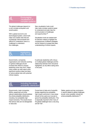 Global challenges
leadership networks
Better quality risk
assessment for
global challenges
Development of
early warning systems
Encouraging
visualisation of
complex systems
Highlighting
early movers
Including the whole
probability distribution
Increasing
the focus on
the probability
of extreme events
Encouraging
appropriate language
to describe extreme risks
Establishing
a Global Risk and
Opportunity Indicator
to guide governance
Explore the possibility
of establishing a
Global Risk Organisation (GRO)
1.
2.
3.
4.
5.
6.
7.
8.
9.
10.
Better quality risk
assessment for
global challenges
Development of
early warning systems
Encouraging
visualisation of
complex systems
Highlighting
early movers
Including the whole
probability distribution
Increasing
the focus on
the probability
of extreme events
Encouraging
appropriate language
to describe extreme risks
Establishing
a Global Risk and
Opportunity Indicator
to guide governance
Explore the possibility
of establishing a
Global Risk Organisation (GRO)
2.
3.
4.
5.
6.
7.
8.
9.
10.
Global challenges
leadership networks
Better quality risk
assessment for
global challenges
Development of
early warning systems
Encouraging
visualisation of
complex systems
Highlighting
early movers
Including the whole
probability distribution
Increasing
the focus on
the probability
of extreme events
Encouraging
appropriate language
to describe extreme risks
Establishing
a Global Risk and
Opportunity Indicator
to guide governance
Explore the possibility
of establishing a
Global Risk Organisation (GRO)
1.
2.
3.
4.
5.
6.
7.
8.
9.
10.
Tables, graphs and key conclusions
in reports related to global challenges
should, when possible, include the
whole probability distribution.664
Current lack of data and of scientific
studies regarding low-probability
high-impact outcomes in many areas
should not be used as an excuse to
ignore the probability distribution. This
is especially important when many of
the global challenges have a very long
and fat “tail”.
Governments, major companies,
NGOs, researchers and other
relevant stakeholders should address
the whole probability distribution,
including low-probability high-
impact scenarios. This would ensure
that serious risks are not disregarded
or obscured.
In particular, leadership with a focus
on multiple global challenges and the
relationship between them should be
highlighted, as very little is being done
in this area.
Governments, companies,
organisations and networks working
on global challenges should
increase their efforts to reward
leadership when they find it Major
news outlets can also report when
significant positive steps are taken
to reduce global risks with potential
infinite impacts.
New visualisation tools could
help make complex systems easier
to understand and also help the
communication of challenges
and opportunities.663
Visualisation tools are needed both
for decision makers to highlight the
consequences of different strategies
and for citizens to increase their basic
understanding of infinite impacts.
The global challenges depend on
a very complex ecosystem and
social system.
With a global economic and
technological system, which both
helps and creates risks that are
increasingly interconnected and
difficult to understand, there is a
challenge to understand
the challenges.
179Global Challenges – Twelve risks that threaten human civilisation – The case for a new category of risks
7. Possible ways forward
 