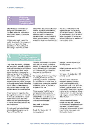 Global challenges
leadership networks
Better quality risk
assessment for
global challenges
Development of
early warning systems
Encouraging
visualisation of
complex systems
Highlighting
early movers
Including the whole
probability distribution
Increasing
the focus on
the probability
of extreme events
Encouraging
appropriate language
to describe extreme risks
Establishing
a Global Risk and
Opportunity Indicator
to guide governance
Explore the possibility
of establishing a
Global Risk Organisation (GRO)
1.
2.
3.
4.
5.
6.
7.
8.
9.
10.
complex systems
Highlighting
early movers
Including the whole
probability distribution
Increasing
the focus on
the probability
of extreme events
Encouraging
appropriate language
to describe extreme risks
Establishing
a Global Risk and
Opportunity Indicator
to guide governance
Explore the possibility
of establishing a
Global Risk Organisation (GRO)
5.
6.
7.
8.
9.
10.
The IPCC uses specific and defined
language in its reports to describe
different probabilities and thus ensure
clarity, but taken out of context and
without supporting definitions this
language can be misleading.
For example, the term “very unlikely”
is used by the IPCC to describe a
probability of between 0-10%,665 but
out of context its use could easily be
understood as a normative judgement
suggesting that we do not need to
engage with the risk.
The language of the IPCC can be
compared with that used in the
Swedish national risk assessment
(SNRA).666
The scale of impact is
not defined for the IPCC, but for the
Swedish assessment it is:
Very small: no deaths or
serious injuries
Small: One dead and/or 1-9
seriously injured
Average: 2-9 dead and/or 10-49
seriously injured
Large: 10-49 dead and/or 50-100
seriously injured
Very large: >50 dead and/or >100
seriously injured
The use of terms that can be
interpreted as having normative
values to explain probability is
problematic and in future all bodies,
including the IPCC, should explore
the possibility of using only numbers
in external communications, at least
in the summary for policy makers, to
help everyone understand the reality
of the situation.
Stakeholders should explore
ways to use language that better
communicates how serious extreme
risks are in the case of climate
change, and where possible compare
this with other risk areas to help
illustrate the situation.
Often words like “unlikely”, “negligible”
and “insignificant” are used to describe
a risk when the probability is considered
low. What is low is however relative;
a low probability in one area can be
extremely high in another. If I attend one
of ten lectures - 10% - people might say
there is a low probability that I will be
there. But if someone says that a new
aircraft crashes once in every ten flights,
most people will say that is an extremely
high probability and will be likely to
assume it is an early prototype that is
nowhere close to commercial success.
A major problem is that probabilities
that ought to be seen as very very high
for risks with potential infinite impact
are described in a way that makes
them sound less urgent than they are -
by the media, business, politicians and
even by scientists.
One example is how probabilities are
described by the Intergovernmental
Panel on Climate Change.
The use of methodologies and
approaches from security policy
and the financial sector that focus
on extreme events could be used to
develop strategies for rapid action
beyond the incremental approaches
that dominate today.
Stakeholders should include the most
extreme impacts in all relevant work.
If the probability of infinite impacts
increases instead of decreasing,
because of new scientific findings or
lack of action, strategies should be
prepared to allow more decisive action.
When the impact is infinite it is not
enough only to reveal the whole
probability distribution. It is important
also to avoid confusing uncertain risk
with low risk.
Infinite impacts render many of the
traditional models for risk management
almost meaningless. Monetary
calculations are often useless, and
discounting is not always advisable.
180 Global Challenges – Twelve risks that threaten human civilisation – The case for a new category of risks
7. Possible ways forward
 