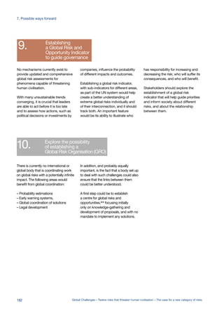 Development of
early warning systems
Encouraging
visualisation of
complex systems
Highlighting
early movers
Including the whole
probability distribution
Increasing
the focus on
the probability
of extreme events
Encouraging
appropriate language
to describe extreme risks
Establishing
a Global Risk and
Opportunity Indicator
to guide governance
Explore the possibility
of establishing a
Global Risk Organisation (GRO)
3.
4.
5.
6.
7.
8.
9.
10.
the focus on
the probability
of extreme events
Encouraging
appropriate language
to describe extreme risks
Establishing
a Global Risk and
Opportunity Indicator
to guide governance
Explore the possibility
of establishing a
Global Risk Organisation (GRO)
7.
8.
9.
10.
In addition, and probably equally
important, is the fact that a body set up
to deal with such challenges could also
ensure that the links between them
could be better understood.
A first step could be to establish
a centre for global risks and
opportunities,669 focusing initially
only on knowledge-gathering and
development of proposals, and with no
mandate to implement any solutions.
There is currently no international or
global body that is coordinating work
on global risks with a potentially infinite
impact. The following areas would
benefit from global coordination:
– Probability estimations
– Early warning systems,
– Global coordination of solutions
– Legal development
has responsibility for increasing and
decreasing the risk; who will suffer its
consequences, and who will benefit.
Stakeholders should explore the
establishment of a global risk
indicator that will help guide priorities
and inform society about different
risks, and about the relationship
between them.
companies, influence the probability
of different impacts and outcomes.
Establishing a global risk indicator,
with sub-indicators for different areas,
as part of the UN system would help
create a better understanding of
extreme global risks individually and
of their interconnection, and it should
track both. An important feature
would be its ability to illustrate who
No mechanisms currently exist to
provide updated and comprehensive
global risk assessments for
phenomena capable of threatening
human civilisation.
With many unsustainable trends
converging, it is crucial that leaders
are able to act before it is too late
and to assess how actions, such as
political decisions or investments by
182 Global Challenges – Twelve risks that threaten human civilisation – The case for a new category of risks
7. Possible ways forward
 