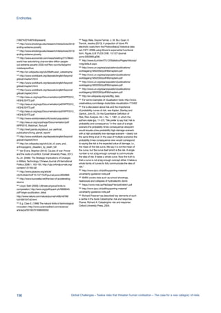 (1992%E2%80%93present)
636
http://www.brookings.edu/research/interactives/2013/
ending-extreme-poverty
637
http://www.brookings.edu/research/interactives/2013/
ending-extreme-poverty
638
http://www.economist.com/news/briefing/21578643-
world-has-astonishing-chance-take-billion-people-
out-extreme-poverty-2030-not?fsrc=scn/tw/te/pe/im/
notalwayswithus
639
http://en.wikipedia.org/wiki/Malthusian_catastrophe
640
http://www.worldbank.org/depweb/english/beyond/
global/chapter3.html
641
http://www.worldbank.org/depweb/english/beyond/
global/chapter3.html
642
http://www.worldbank.org/depweb/english/beyond/
global/chapter3.html
643
http://esa.un.org/wpp/Documentation/pdf/WPP2012_
HIGHLIGHTS.pdf
644
http://esa.un.org/wpp/Documentation/pdf/WPP2012_
HIGHLIGHTS.pdf
645
http://esa.un.org/wpp/Documentation/pdf/WPP2012_
HIGHLIGHTS.pdf
646
http://www.worldometers.info/world-population/
647
http://esa.un.org/unpd/wpp/Documentation/pdf/
WPP2010_Wallchart_Text.pdf
648
http://wwf.panda.org/about_our_earth/all_
publications/living_planet_report/
649
http://www.worldbank.org/depweb/english/beyond/
global/chapter8.html
650
http://en.wikipedia.org/wiki/List_of_wars_and_
anthropogenic_disasters_by_death_toll
651
Van Evera, Stephen (2013): Causes of war: Power
and the roots of conflict. Cornell University Press, 2013.
Xu Jin (2006): The Strategic Implications of Changes
in Military Technology, Chinese Journal of International
Politics 2006 1: 163-193. http://cjip.oxfordjournals.org/
content/1/2/163.full
652
http://www.plosone.org/article/
info%3Adoi%2F10.1371%2Fjournal.pone.0052669
653
http://www.kurzweilai.net/the-law-of-accelerating-
returns
654
Lloyd, Seth (2000): Ultimate physical limits to
computation, http://arxiv.org/pdf/quant-ph/9908043.
pdf?origin=publication_detail
http://www.nature.com/nature/journal/v406/n6799/
full/4061047a0.html
655
E.g. Claw E. (1998) The natural limits of technological
innovation: http://www.sciencedirect.com/science/
article/pii/S0160791X98000050
656
Nagy, Béla; Doyne Farmer, J.; M. Bui, Quan; E.
Trancik, Jessika (2013): A projection of future PV
electricity costs from the Photovoltaics2 historical data
set (1977–2009) using Moore’s exponential functional
form. Figure_6.tif. PLOS ONE. 10.1371/journal.
pone.0052669.g006.
657
http://www.itu.int/en/ITU-D/Statistics/Pages/intlcoop/
mdg/default.aspx
658
http://www.un.org/esa/population/publications/
worldageing19502050/pdf/90chapteriv.pdf
659
http://www.un.org/esa/population/publications/
worldageing19502050/pdf/90chapteriv.pdf
660
http://www.un.org/esa/population/publications/
worldageing19502050/pdf/90chapteriv.pdf
661
http://www.un.org/esa/population/publications/
worldageing19502050/pdf/90chapteriv.pdf
662
http://en.wikipedia.org/wiki/Big_data
663
For some examples of visualisation tools: http://www.
creativebloq.com/design-tools/data-visualization-712402
664
For a discussion about risk and the importance
of probability curves of risk, see Kaplan, Stanley and
Garrick, John B., On the Quantitative Definition of
Risk, Risk Analysis, Vol. I, No. 1, 1981, in which the
authors state (pp. 11–27): “We prefer to say that ‘risk is
probability and consequence.’ In the case of a single
scenario the probability times consequence viewpoint
would equate a low-probability high-damage scenario
with a high-probability low-damage scenario – clearly not
the same thing at all. In the case of multiple scenarios the
probability times consequence view would correspond
to saying the risk is the expected value of damage, i.e.,
the mean of the risk curve. We say it is not the mean of
the curve, but the curve itself which is the risk. A single
number is not a big enough concept to communicate
the idea of risk. It takes a whole curve. Now the truth is
that a curve is not a big enough concept either. It takes a
whole family of curves to fully communicate the idea of
risk.”
665
http://www.ipcc.ch/pdf/supporting-material/
uncertainty-guidance-note.pdf
666
SNRA covers risks such as school shootings,
heatwaves and collapses of hydroelectric dams
667
https://www.msb.se/RibData/Filer/pdf/26561.pdf
668
http://www.ipcc.ch/pdf/supporting-material/
uncertainty-guidance-note.pdf
669
Richard Possner has described key elements of such
a centre in the book Catastrophe: risk and response.
Posner, Richard A. Catastrophe: risk and response.
Oxford University Press, 2004.
196 Global Challenges – Twelve risks that threaten human civilisation – The case for a new category of risks
Endnotes
 