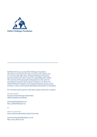 Published February 2015 by Global Challenges Foundation.
The opinions expressed in this report are those of the authors and
do not necessarily reflect those of Global Challenges Foundation.
Any inaccuracies in the report remain the responsibility of the authors.
The material and the geographical designations in this report do
not imply the expression of any opinion whatsoever on the part of
Global Challenges Foundation, concerning the legal status of any country,
territory, or area,or concerning the delimitation of its frontiers or boundaries.
For comments and/or queries on this report, please contact the co-authors:
Dennis Pamlin
Executive Project Manager Global Risks
Global Challenges Foundation
dennis@globalchallenges.org
http://globalchallenges.org
or
Stuart Armstrong
Future of Humanity Institute Oxford University
stuart.armstrong@philosophy.ox.ac.uk
http://www.fhi.ox.ac.uk/
 