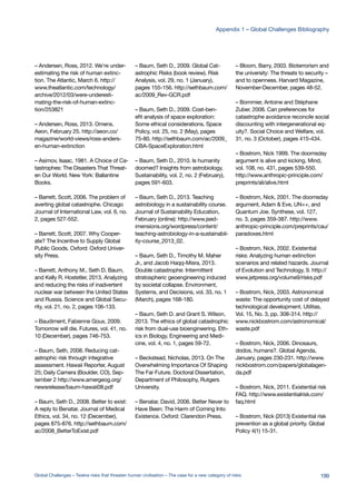 – Andersen, Ross, 2012. We’re under-
estimating the risk of human extinc-
tion. The Atlantic, March 6. http://
www.theatlantic.com/technology/
archive/2012/03/were-underesti-
mating-the-risk-of-human-extinc-
tion/253821
– Andersen, Ross, 2013. Omens.
Aeon, February 25. http://aeon.co/
magazine/world-views/ross-anders-
en-human-extinction
– Asimov, Isaac, 1981. A Choice of Ca-
tastrophes: The Disasters That Threat-
en Our World. New York: Ballantine
Books.
– Barrett, Scott, 2006. The problem of
averting global catastrophe. Chicago
Journal of International Law, vol. 6, no.
2, pages 527-552.
– Barrett, Scott, 2007. Why Cooper-
ate? The Incentive to Supply Global
Public Goods. Oxford: Oxford Univer-
sity Press.
– Barrett, Anthony M., Seth D. Baum,
and Kelly R. Hostetler, 2013. Analyzing
and reducing the risks of inadvertent
nuclear war between the United States
and Russia. Science and Global Secu-
rity, vol. 21, no. 2, pages 106-133.
– Baudiment, Fabienne Goux, 2009.
Tomorrow will die. Futures, vol. 41, no.
10 (December), pages 746-753.
– Baum, Seth, 2008. Reducing cat-
astrophic risk through integrative
assessment. Hawaii Reporter, August
25; Daily Camera (Boulder, CO), Sep-
tember 2 http://www.amergeog.org/
newsrelease/baum-hawaii08.pdf
– Baum, Seth D., 2008. Better to exist:
A reply to Benatar. Journal of Medical
Ethics, vol. 34, no. 12 (December),
pages 875-876. http://sethbaum.com/
ac/2008_BetterToExist.pdf
– Baum, Seth D., 2009. Global Cat-
astrophic Risks (book review). Risk
Analysis, vol. 29, no. 1 (January),
pages 155-156. http://sethbaum.com/
ac/2009_Rev-GCR.pdf
– Baum, Seth D., 2009. Cost-ben-
efit analysis of space exploration:
Some ethical considerations. Space
Policy, vol. 25, no. 2 (May), pages
75-80. http://sethbaum.com/ac/2009_
CBA-SpaceExploration.html
– Baum, Seth D., 2010. Is humanity
doomed? Insights from astrobiology.
Sustainability, vol. 2, no. 2 (February),
pages 591-603.
– Baum, Seth D., 2013. Teaching
astrobiology in a sustainability course.
Journal of Sustainability Education,
February (online): http://www.jsed-
imensions.org/wordpress/content/
teaching-astrobiology-in-a-sustainabil-
ity-course_2013_02.
– Baum, Seth D., Timothy M. Maher
Jr., and Jacob Haqq-Misra, 2013.
Double catastrophe: Intermittent
stratospheric geoengineering induced
by societal collapse. Environment,
Systems, and Decisions, vol. 33, no. 1
(March), pages 168-180.
– Baum, Seth D. and Grant S. Wilson,
2013. The ethics of global catastrophic
risk from dual-use bioengineering. Eth-
ics in Biology, Engineering and Medi-
cine, vol. 4, no. 1, pages 59-72.
– Beckstead, Nicholas, 2013. On The
Overwhelming Importance Of Shaping
The Far Future. Doctoral Dissertation,
Department of Philosophy, Rutgers
University.
– Benatar, David, 2006. Better Never to
Have Been: The Harm of Coming Into
Existence. Oxford: Clarendon Press.
– Bloom, Barry, 2003. Bioterrorism and
the university: The threats to security –
and to openness. Harvard Magazine,
November-December, pages 48-52.
– Bommier, Antoine and Stéphane
Zuber, 2008. Can preferences for
catastrophe avoidance reconcile social
discounting with intergenerational eq-
uity?. Social Choice and Welfare, vol.
31, no. 3 (October), pages 415-434.
– Bostrom, Nick 1999. The doomsday
argument is alive and kicking. Mind,
vol. 108, no. 431, pages 539-550.
http://www.anthropic-principle.com/
preprints/ali/alive.html
– Bostrom, Nick, 2001. The doomsday
argument, Adam & Eve, UN++, and
Quantum Joe. Synthese, vol. 127,
no. 3, pages 359-387. http://www.
anthropic-principle.com/preprints/cau/
paradoxes.html
– Bostrom, Nick, 2002. Existential
risks: Analyzing human extinction
scenarios and related hazards. Journal
of Evolution and Technology, 9. http://
www.jetpress.org/volume9/risks.pdf
– Bostrom, Nick, 2003. Astronomical
waste: The opportunity cost of delayed
technological development. Utilitas,
Vol. 15, No. 3, pp. 308-314. http://
www.nickbostrom.com/astronomical/
waste.pdf
– Bostrom, Nick, 2006. Dinosaurs,
dodos, humans?. Global Agenda,
January, pages 230-231. http://www.
nickbostrom.com/papers/globalagen-
da.pdf
– Bostrom, Nick, 2011. Existential risk
FAQ. http://www.existentialrisk.com/
faq.html
– Bostrom, Nick (2013) Existential risk
prevention as a global priority. Global
Policy 4(1) 15-31.
199Global Challenges – Twelve risks that threaten human civilisation – The case for a new category of risks
Appendix 1 – Global Challenges Bibliography
 