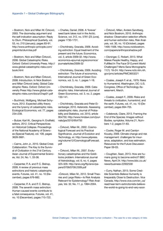 – Bostrom, Nick and Milan M. Ćirković,
2003. The doomsday argument and
the self-indication assumption: Reply
to Olum. Philosophical Quarterly, vol.
53, no. 210 (January), pages 83-91.
http://www.anthropic-principle.com/
preprints/olum/sia.pdf
– Bostrom, Nick and Milan Ćirković,
2008. Global Catastrophic Risks.
Oxford: Oxford University Press. http://
www.global-catastrophic-risks.com/
book.html
– Bostrom, Nick and Milan Ćirković,
2008. Introduction. In Nick Bostrom
and Milan Ćirković (eds), Global Cata-
strophic Risks. Oxford: Oxford Uni-
versity Press http://www.global-cata-
strophic-risks.com/docs/Chap01.pdf
– Buchholz, Wolfgang, Michael Schy-
mura, 2012. Expected utility theory
and the tyranny of catastrophic risks.
Ecological Economics, vol. 77, pages
234–239.
– Butzer, Karl W., Georgina H. Endfield,
editors, 2012. Critical Perspectives
on Historical Collapse. Proceedings
of the National Academy of Scienc-
es (Special Feature), vol. 109, pages
3628-3681.
– Cairns, John Jr., 2010. Global Crisis
Collaboration: The Key to the Surviv-
al of Civilization in the 21st Century.
Asian Journal of Experimental Scienc-
es, Vol. 24, No. 1, 33-38.
– Carpenter, P. A. and P. C. Bishop,
2009. A review of previous mass
extinctions and historic catastrophic
events. Futures, vol. 41, no. 10 (De-
cember), pages 676-682.
– Carpenter, P. A. and P. C. Bishop,
2009. The seventh mass extinction:
Human-caused events contribute to
a fatal consequence. Futures, vol. 41,
no. 10 (December), pages 715-722.
– Charles, Daniel, 2006. A ‘forever’
seed bank takes root in the Arctic.
Science, vol. 312, no. 5781 (23 June),
pages 1730-1731.
– Chichilnisky, Graciela, 2009. Avoid-
ing extinction: Equal treatment of the
present and the future. Economics,
vol. 3, article 2009-32. http://www.
economics-ejournal.org/economics/
journalarticles/2009-32
– Chichilnisky, Graciela, 2009. Avoiding
extinction: The future of economics.
International Journal of Green Eco-
nomics, vol. 3, no. 1, pages 1-18.
– Chichilnisky, Graciela, 2009. Cata-
strophic risks. International Journal of
Green Economics, vol. 3, no. 2, pages
130-141.
– Chichilnisky, Graciela and Peter Ei-
senberger, 2010. Asteroids: Assessing
catastrophic risks. Journal of Proba-
bility and Statistics, vol. 2010, article
954750. http://www.hindawi.com/jour-
nals/jps/2010/954750
– Ćirković, Milan M., 2002. Cosmo-
logical Forecast and its Practical
Significance. Journal of Evolution and
Technology, xii. http://www.jetpress.
org/volume12/CosmologicalForecast.
pdf
– Ćirković, Milan M., 2007. Evolu-
tionary catastrophes and the Goldi-
locks problem. International Journal
of Astrobiology, vol. 6, no. 4, pages
325-329. http://arxiv.org/ftp/arxiv/pa-
pers/0709/0709.2309.pdf
–Ćirković, Milan M., 2012. Small Theo-
ries and Large Risks—Is Risk Analysis
Relevant for Epistemology? Risk Anal-
ysis, Vol. 32, No. 11, p. 1994-2004.
– Ćirković, Milan, Anders Sandberg,
and Nick Bostrom, 2010. Anthropic
shadow: Observation selection effects
and human extinction risks. Risk Anal-
ysis, vol. 30, no. 10 (October), pages
1495-1506. http://www.nickbostrom.
com/papers/anthropicshadow.pdf
– Cloninger, C. Robert, 2013. What
Makes People Healthy, Happy, and
Fulfilled In The Face Of Current World
Challenges? Mens Sana Monographs
11(1): 16–24. http://www.ncbi.nlm.nih.
gov/pmc/articles/PMC3653221
– Coates, Joseph F. et al., 1979. Risks
to Humankind. Washington, DC: U.S.
Congress, Office of Technology As-
sessment, March.
– Coates, Joseph F., 2009. Risks and
threats to civilization, humankind, and
the earth. Futures, vol. 41, no. 10 (De-
cember), pages 694-705.
– Colebrook, Claire, 2013. Framing the
End of the Species: Images without
Bodies. symploke, Volume 21, Num-
bers 1-2, pages 51-63.
– Cooke, Roger M. and Carolyn
Kousky, 2009. Climate change and risk
management: challenges for insur-
ance, adaptation, and loss estimation.
Resources for the Future Discussion
Paper 09-03.
– Coughlan, Sean, 2013. How are hu-
mans going to become extinct? BBC
News, April 24. http://www.bbc.co.uk/
news/business-22002530
– Curry, Nathan, 2013. Some Cred-
ible Scientists Believe Humanity is
Irreparably Close to Destruction. Vice
Canada. http://www.vice.com/en_ca/
read/near-term-extinctionists-believe-
the-world-is-going-to-end-very-soon
200 Global Challenges – Twelve risks that threaten human civilisation – The case for a new category of risks
Appendix 1 – Global Challenges Bibliography
 