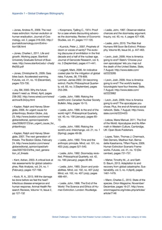 – Jones, Andrew R., 2009. The next
mass extinction: Human evolution or
human eradication. Journal of Cos-
mology, vol. 2, pages 316-333. http://
journalofcosmology.com/Extinc-
tion108.html
– Jones, Charles I., 2011. Life and
growth. Working paper, Stanford
University Graduate School of Busi-
ness. http://www.stanford.edu/~chadj/
life200.pdf
– Jones, Christopher B., 2009. Gaia
bites back: Accelerated warming.
Futures, vol. 41, no. 10 (December),
pages 723-730.
– Joy, Bill, 2000. Why the future
doesn’t need us. Wired, April, pages
238-262. http://www.wired.com/wired/
archive/8.04/joy.html
– Kaplan, Ralph and Harvey Silver-
glate, 2006. An urgent cause for
philanthropy. Boston Globe, July
23. http://www.boston.com/news/
globe/editorial_opinion/oped/arti-
cles/2006/07/23/an_urgent_cause_for_
philanthropy
– Kaplan, Ralph and Harvey Silver-
glate, 2007. The next generation of
threats. The Boston Globe, February
24. http://www.boston.com/news/
globe/editorial_opinion/oped/arti-
cles/2007/02/24/the_next_genera-
tion_of_threats
– Kent, Adrian, 2003. A critical look at
risk assessments for global catastro-
phes. Risk Analysis, vol. 24, no. 1
(February), pages 157-168.
– Kock, R. A., 2013. Will the damage
be done before we feel the heat?
Infectious disease emergence and
human response. Animal Health Re-
search Reviews, Volume 14, Issue 2,
pp 127-132
– Koopmans, Tjalling C., 1974. Proof
for a case where discounting advanc-
es the doomsday. Review of Economic
Studies, vol. 41, pages 117-120.
– Kuznick, Peter J., 2007. Prophets of
doom or voices of sanity? The evolv-
ing discourse of annihilation in the first
decade and a half of the nuclear age.
Journal of Genocide Research, vol. 9,
no. 3 (September), pages 411–441.
– Leggett, Mark, 2006. An indicative
costed plan for the mitigation of global
risks. Futures, 38, 778-809.
Lenman, James 2002. On becoming
extinct. Pacific Philosophical Quarter-
ly, vol. 83, no. 3 (September), pages
253-269.
– Leslie, John, 1989. Risking the
world’s end. Canadian Nuclear Society
Bulletin, May, pages 10-15.
– Leslie, John, 1990. Is the end of the
world nigh?. Philosophical Quarterly,
vol. 40, no. 158 (January), pages 65-
72.
– Leslie, John, 1990. Risking the
world’s end. Interchange, vol. 21, no. 1
(Spring), pages 49-58.
– Leslie, John, 1992. Time and the
anthropic principle. Mind, vol. 101, no.
403 (July), pages 521-540.
– Leslie, John, 1992. Doomsday revis-
ited. Philosophical Quarterly, vol. 42,
no. 166 (January), pages 85-89.
– Leslie, John, 1993. Doom and prob-
abilities. Mind, vol. 102, no. 407 (July)
Mind, vol. 102, no. 407 (July), pages
489-491.
– Leslie, John, 1996. The End of the
World: The Science and Ethics of Hu-
man Extinction. London: Routledge.
– Leslie, John, 1997. Observer-relative
chances and the doomsday argument.
Inquiry, vol. 40, no. 4, pages 427-436.
– Leslie, John, 2010. The Risk that
Humans Will Soon Be Extinct. Philoso-
phy, Volume 85, Issue 04, p. 447-463.
– Levin, Josh, 2009. How is America
going to end? Slate’s ‘Choose your
own apocalypse’ lets you map out
the death of the United States. Slate,
7 August. http://www.slate.com/
id/2223285
– Levin, Josh, 2009. How is America
going to end? The world’s leading
futurologists have four theories. Slate,
7 August. http://www.slate.com/
id/2223962
- Levin, Josh, 2009. How is America
going to end? The apocalypse you
chose. Plus, the end-of-America social
network. Slate, 7 August. http://www.
slate.com/id/2224425
- Lisboa, Maria Manuel, 2011. The End
of the World: Apocalypse and Its After-
math in Western Culture. Cambridge,
UK: Open Book Publishers
- Lopes, Tobin, Thomas J. Chermack,
Deb Demers, Madhavi Kari, Berna-
dette Kasshanna, Tiffani Payne, 2009.
Human Extinction Scenario Frame-
works. Futures, vol. 41, no. 10 (De-
cember), pages 731-737.
– Maher, Timothy M., Jr. and Seth
D. Baum, 2013. Adaptation to and
recovery from global catastrophe. Sus-
tainability, vol. 5, no. 4 (April), pages
1461-1479.
– Mann, Charles C., 2012. State of the
species. Orion Magazine, November/
December, pages 16-27. http://www.
orionmagazine.org/index.php/articles/
article/7146
202 Global Challenges – Twelve risks that threaten human civilisation – The case for a new category of risks
Appendix 1 – Global Challenges Bibliography
 