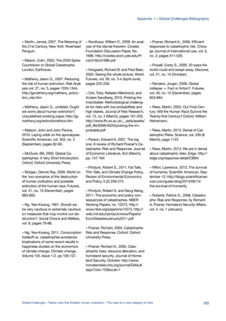 – Martin, James, 2007. The Meaning of
the 21st Century. New York: Riverhead
Penguin.
– Mason, Colin, 2003. The 2030 Spike:
Countdown to Global Catastrophe.
London: Earthscan.
– Matheny, Jason G., 2007. Reducing
the risk of human extinction. Risk Anal-
ysis vol. 27, no. 5, pages 1335-1344.
http://jgmatheny.org/matheny_extinc-
tion_risk.htm
– Matheny, Jason G., undated. Ought
we worry about human extinction?.
Unpublished working paper, http://jg-
matheny.org/extinctionethics.htm
– Matson, John and John Pavlus,
2010. Laying odds on the apocalypse.
Scientific American, vol. 303, no. 3
(September), pages 82-83.
– McGuire, Bill, 2005. Global Ca-
tastrophes: A Very Short Introduction.
Oxford: Oxford University Press.
– Morgan, Dennis Ray, 2009. World on
fire: two scenarios of the destruction
of human civilization and possible
extinction of the human race. Futures,
vol. 41, no. 10 (December), pages
683-693.
– Ng, Yew-Kwang, 1991. Should we
be very cautious or extremely cautious
on measures that may involve our de-
struction?. Social Choice and Welfare,
vol. 8, pages 79-88.
– Ng, Yew-Kwang, 2011. Consumption
tradeoff vs. catastrophes avoidance:
Implications of some recent results in
happiness studies on the economics
of climate change. Climatic change,
Volume 105, Issue 1-2, pp 109-127.
– Nordhaus, William D., 2009. An anal-
ysis of the dismal theorem. Cowles
Foundation Discussion Paper, No.
1686. http://cowles.econ.yale.edu/P/
cd/d16b/d1686.pdf
– Norgaard, Richard B. and Paul Baer,
2003. Seeing the whole picture. World
Futures, vol. 59, no. 3-4 (April-June),
pages 225-239.
– Ord, Toby, Rafaela Hillerbrand, and
Anders Sandberg, 2010. Probing the
improbable: Methodological challeng-
es for risks with low probabilities and
high stakes. Journal of Risk Research,
vol. 13, no. 2 (March), pages 191-205.
http://www.fhi.ox.ac.uk/__data/assets/
pdf_file/0006/4020/probing-the-im-
probable.pdf
– Parson, Edward A, 2007. The big
one: A review of Richard Posner’s Ca-
tastrophe: Risk and Response. Journal
of Economic Literature, XLV (March),
pp. 147-164
– Pindyck, Robert S., 2011. Fat Tails,
Thin Tails, and Climate Change Policy.
Review of Environmental Economics
and Policy, 5 (2) 258-274.
– Pindyck, Robert S. and Neng Wang,
2011. The economic and policy con-
sequences of catastrophes. NBER
Working Papers, no. 15373. http://
www.nber.org/papers/w15373. http://
web.mit.edu/rpindyck/www/Papers/
EconDisastersJanuary2011.pdf
– Posner, Richard, 2004. Catastrophe:
Risk and Response. Oxford: Oxford
University Press.
– Posner, Richard A., 2005. Cata-
strophic risks, resource allocation, and
homeland security. Journal of Home-
land Security, October. http://www.
homelandsecurity.org/journal/Default.
aspx?oid=133&ocat=1
– Posner, Richard A., 2006. Efficient
responses to catastrophic risk. Chica-
go Journal of International Law, vol. 6,
no. 2, pages 511-526.
– Powell, Corey S., 2000. 20 ways the
world could end swept away. Discover,
vol. 21, no. 10 (October).
– Randers, Jorgen, 2008. Global
collapse — Fact or fiction?. Futures,
vol. 40, no. 10 (December), pages
853-864.
– Rees, Martin, 2003. Our Final Cen-
tury: Will the Human Race Survive the
Twenty-first Century? Oxford: William
Heinemann.
– Rees, Martin, 2013. Denial of Cat-
astrophic Risks. Science, vol. 339 (8
March), page 1123
– Rees, Martin, 2013. We are in denial
about catastrophic risks. Edge. http://
edge.org/response-detail/23864
– Rifkin, Lawrence, 2013. The survival
of humanity. Scientific American, Sep-
tember 13. http://blogs.scientificamer-
ican.com/guest-blog/2013/09/13/
the-survival-of-humanity
– Roberts, Patrick S., 2008. Catastro-
phe: Risk and Response, by Richard
A. Posner. Homeland Security Affairs,
vol. 4, no. 1 (January).
203Global Challenges – Twelve risks that threaten human civilisation – The case for a new category of risks
Appendix 1 – Global Challenges Bibliography
 