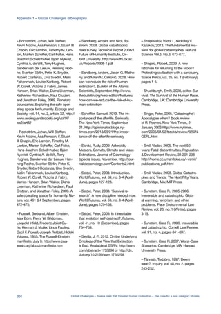 – Rockström, Johan, Will Steffen,
Kevin Noone, Åsa Persson, F. Stuart III
Chapin, Eric Lambin, Timothy M. Len-
ton, Marten Scheffer, Carl Folke, Hans
Joachim Schellnhuber, Björn Nykvist,
Cynthia A. de Wit, Terry Hughes,
Sander van der Leeuw, Henning Rod-
he, Sverker Sörlin, Peter K. Snyder,
Robert Costanza, Uno Svedin, Malin
Falkenmark, Louise Karlberg, Robert
W. Corell, Victoria J. Fabry, James
Hansen, Brian Walker, Diana Liverman,
Katherine Richardson, Paul Crutzen,
and Jonathan Foley, 2009. Planetary
boundaries: Exploring the safe oper-
ating space for humanity. Ecology and
Society, vol. 14, no. 2, article 32, http://
www.ecologyandsociety.org/vol14/
iss2/art32
– Rockström, Johan, Will Steffen,
Kevin Noone, Åsa Persson, F. Stuart
III Chapin, Eric Lambin, Timothy M.
Lenton, Marten Scheffer, Carl Folke,
Hans Joachim Schellnhuber, Björn
Nykvist, Cynthia A. de Wit, Terry
Hughes, Sander van der Leeuw, Hen-
ning Rodhe, Sverker Sörlin, Peter K.
Snyder, Robert Costanza, Uno Svedin,
Malin Falkenmark, Louise Karlberg,
Robert W. Corell, Victoria J. Fabry,
James Hansen, Brian Walker, Diana
Liverman, Katherine Richardson, Paul
Crutzen, and Jonathan Foley, 2009. A
safe operating space for humanity. Na-
ture, vol. 461 (24 September), pages
472-475.
– Russell, Bertrand, Albert Einstein,
Max Born, Percy W. Bridgman,
Leopold Infeld, Frederic Joliot Cu-
rie, Herman J. Muller, Linus Pauling,
Cecil F. Powell, Joseph Rotblat, Hideki
Yukawa, 1955. The Russell-Einstein
manifesto. July 9. http://www.pug-
wash.org/about/manifesto.htm
– Sandberg, Anders and Nick Bo-
strom, 2008. Global catastrophic
risks survey. Technical Report 2008/1,
Future of Humanity Institute, Ox-
ford University. http://www.fhi.ox.ac.
uk/Reports/2008-1.pdf
– Sandberg, Anders, Jason G. Mathe-
ny, and Milan M. Ćirković, 2008. How
can we reduce the risk of human
extinction?. Bulletin of the Atomic
Scientists, September. http://www.
thebulletin.org/web-edition/features/
how-can-we-reduce-the-risk-of-hu-
man-extinction
– Scheffler, Samuel, 2013. The im-
portance of the afterlife. Seriously.
The New York Times, September
21. http://opinionator.blogs.ny-
times.com/2013/09/21/the-impor-
tance-of-the-afterlife-seriously
– Schild, Rudy, 2009. Asteroids,
Meteors, Comets, Climate and Mass
Extinctions. Journal of Cosmology
(special issue), November. http://jour-
nalofcosmology.com/Contents2.html
– Seidel, Peter, 2003. Introduction.
World Futures, vol. 59, no. 3-4 (April-
June), pages 127-128.
– Seidel, Peter, 2003. ‘Survival re-
search’: A new discipline needed now.
World Futures, vol. 59, no. 3-4 (April-
June), pages 129-133.
– Seidel, Peter, 2009. Is it inevitable
that evolution self-destruct?. Futures,
vol. 41, no. 10 (December), pages
754-759.
– Sevilla, J. P., 2012. On the Underlying
Ontology of the View that Extinction
is Bad. Available at SSRN: http://ssrn.
com/abstract=1755298 or http://dx.
doi.org/10.2139/ssrn.1755298
– Shapovalov, Viktor I., Nickolay V.
Kazakov, 2013. The fundamental rea-
sons for global catastrophes. Natural
Science Vol.5, No.6, 673-677.
– Shapiro, Robert, 2009. A new
rationale for returning to the Moon?
Protecting civilization with a sanctuary.
Space Policy, vol. 25, no. 1 (February),
pages 1-5.
– Shuckburgh, Emily, 2008, editor. Sur-
vival: The Survival of the Human Race.
Cambridge, UK: Cambridge University
Press.
– Singer, Peter, 2005. ‘Catastrophe’:
Apocalypse when? (book review
of R. Posner). New York Times, 2
January 2005 http://www.nytimes.
com/2005/01/02/books/review/02SIN-
GERL.html
– Smil, Vaclav, 2005. The next 50
years: Fatal discontinuities. Population
& Development Review, 31:201-236
http://home.cc.umanitoba.ca/~vsmil/
publications_pdf.html
– Smil, Vaclav, 2008. Global Catastro-
phes and Trends: The Next Fifty Years.
Cambridge, MA: MIT Press.
– Sunstein, Cass R., 2005-2006.
Irreversible and catastrophic: Glob-
al warming, terrorism, and other
problems. Pace Environmental Law
Review, vol. 23, no. 1 (Winter), pages
3-19.
– Sunstein, Cass R., 2006. Irreversible
and catastrophic. Cornell Law Review,
vol. 91, no. 4, pages 841-897.
– Sunstein, Cass R, 2007. Worst-Case
Scenarios. Cambridge, MA: Harvard
University Press.
– Tännsjö, Torbjörn, 1997. Doom
soon?. Inquiry, vol. 40, no. 2, pages
243-252.
204 Global Challenges – Twelve risks that threaten human civilisation – The case for a new category of risks
Appendix 1 – Global Challenges Bibliography
 