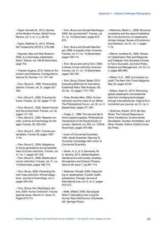 – Taylor, Kenneth B., 2013. Demise
of the Modern Human. World Future
Review, vol. 5, no. 2, p. 85-93.
– Taylor, Matthew A., 2012. Whither
life? Subjectivity (2012) 5, 276–289.
– Tegmark, Max and Nick Bostrom,
2005. Is a doomsday catastrophe
likely?. Nature, vol. 438 (8 December),
page 754.
– Thacker, Eugene, 2012. Notes on Ex-
tinction and Existence. Configurations,
Volume 20, Number 1-2, 137-148
– Tonn, Bruce E., 1999. Transcending
oblivion. Futures, vol. 31, pages 351-
359.
– Tonn, Bruce E., 2000. Ensuring the
future. Futures, vol. 32, pages 17-26.
– Tonn, Bruce E., 2002. Distant futures
and the environment. Futures, vol. 34,
pages 117-132.
– Tonn, Bruce E., 2004. Research so-
ciety: science and technology for the
ages. Futures, 36, 335–346
– Tonn, Bruce E., 2007. Futures sus-
tainability. Futures 39, pages 1097-
1116.
– Tonn, Bruce E., 2009. Obligations
to future generations and acceptable
risks of human extinction. Futures, vol.
41, no. 7, pages 427-435.
– Tonn, Bruce E., 2009. Beliefs about
human extinction. Futures, vol. 41, no.
10 (December), pages 766-773.
– Tonn, Bruce, 2009. Preventing the
next mass extinction: Ethical obliga-
tions. Journal of Cosmology, vol. 2,
pages 334-343.
– Tonn, Bruce, Don MacGregor, edi-
tors, 2009. Human Extinction. Futures
(special issue), Volume 41, Issue 10,
Pages 673-774.
– Tonn, Bruce and Donald MacGregor,
2009. Are we doomed?. Futures, vol.
41, no. 10 (December), pages 673-
675.
– Tonn, Bruce and Donald MacGre-
gor, 2009. A singular chain of events.
Futures, vol. 41, no. 10 (December),
pages 706-714.
– Tonn, Bruce and Jenna Tonn, 2009.
A literary human extinction scenario.
Futures, vol. 41, no. 10 (December),
pages 760-765.
– Tonn, Bruce, Dorian Stiefel, 2013.
Evaluating Methods for Estimating
Existential Risks. Risk Analysis, Vol.
33, No. 10, pages 1772-1787.
– Trisel, Brooke Allen, 2004. Human
extinction and the value of our efforts.
The Philosophical Forum, vol. 35, no. 3
(September), pages 371-391.
– Tudge, C., 1989. The rise and fall of
Homo sapiens sapiens. Philosophical
Transactions of the Royal Society of
London, Series B, vol. 325, no. 1228 (6
November), pages 479-488.
– Union of Concerned Scientists,
1993. World Scientists’ Warning To
Humanity. Cambridge, MA: Union of
Concerned Scientists.
– Vikulin, A. V., N. V. Semenets, M.
A. Vikulina, 2013. Global disasters:
Geodynamics and society. Izvestiya,
Atmospheric and Oceanic Physics,
Volume 49, Issue 7, pp 691-714
– Waldman, Ronald, 2006. Respond-
ing to catastrophes: A public health
perspective. Chicago Journal of
International Law, vol. 6, no. 2, pages
553-572.
- Wells, Willard, 2009. Apocalypse
When? Calculating How Long the
Human Race Will Survive. Chichester,
UK: Springer-Praxis.
– Weitzman, Martin L., 2009. Structural
uncertainty and the value of statistical
life in the economics of catastrophic
climate change. Review of Economics
and Statistics, vol. 91, no. 1, pages
1-19.
– Wiener, Jonathan B., 2005. Review
of: Catastrophe: Risk and Response
and Collapse: How Societies Choose
to Fail or Succeed. Journal of Policy
Analysis and Management, vol. 24, no.
4, pages 885-890.
– Wilson, E.O., 1993. Is humanity sui-
cidal? The New York Times Magazine,
May 30, pages 24-28.
– Wilson, Grant S., 2013. Minimizing
global catastrophic and existential
risks from emerging technologies
through international law. Virginia Envi-
ronmental Law Journal, vol. 31, no. 2.
– Wuthnow, Robert, 2010. Be Very
Afraid: The Cultural Response to
Terror, Pandemics, Environmental
Devastation, Nuclear Annihilation, and
Other Threats. Oxford: Oxford Univer-
sity Press.
205Global Challenges – Twelve risks that threaten human civilisation – The case for a new category of risks
Appendix 1 – Global Challenges Bibliography
 