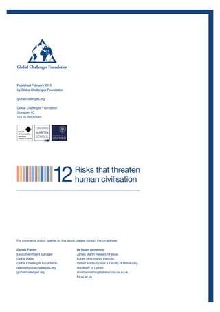 For comments and/or queries on this report, please contact the co-authors:
Dennis Pamlin
Executive Project Manager
Global Risks
Global Challenges Foundation
dennis@globalchallenges.org
globalchallenges.org
Published February 2015
by Global Challenges Foundation
globalchallenges.org
Global Challenges Foundation
Stureplan 4C
114 35 Stockholm
Dr Stuart Armstrong
James Martin Research Fellow,
Future of Humanity Institute,
Oxford Martin School & Faculty of Philosophy,
University of Oxford
stuart.armstrong@philosophy.ox.ac.uk
fhi.ox.ac.uk
 