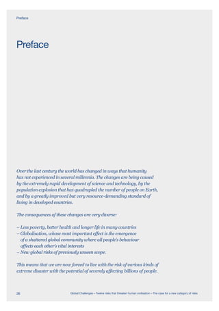 Over the last century the world has changed in ways that humanity
has not experienced in several millennia. The changes are being caused
by the extremely rapid development of science and technology, by the
population explosion that has quadrupled the number of people on Earth,
and by a greatly improved but very resource-demanding standard of
living in developed countries.
The consequences of these changes are very diverse:
– Less poverty, better health and longer life in many countries
– Globalisation, whose most important effect is the emergence
of a shattered global community where all people’s behaviour
affects each other’s vital interests
– New global risks of previously unseen scope.
This means that we are now forced to live with the risk of various kinds of
extreme disaster with the potential of severely affecting billions of people.
Preface
Preface
26 Global Challenges – Twelve risks that threaten human civilisation – The case for a new category of risks
 