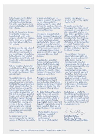 In this Yearbook from the Global
Challenges Foundation “risk” is
defined as the potential damage
that can be caused by an extreme
disaster multiplied by the probability
that it will occur.
For the risk of exceptional damage,
the probability of occurrence
is usually small, or very small,
compared with other risks in society,
but the effects can be absolutely
dire, meaning they must be taken
very seriously.
We do not know the exact nature of
these risks are and how they may
strike. Some are obvious, others
may sound like pure science fiction,
but they have led many scientists
to regard them as real threats - and
therefore it is best to include them in
the calculations.
With few exceptions, humans have
created these risks. There are only a
few risks were we are not the cause,
for example natural disasters like an
asteroid impact.
We could eliminate some of these
risks (e.g. nuclear war). In other
cases, all we can do is minimise the
likelihood of damage, since we have
already crossed the threshold that
can lead to serious consequences
(with climate change, for example,
where we have already emitted such
high levels of greenhouse gases that
there are small but not insignificant
likelihoods of significant damage).
For other risks we cannot affect the
likelihood of them occurring, only
minimise its damage (with super-
volcanic eruptions, for instance).
However, here we can build social
and ecological resilience so as to
reduce the damage.
For decisions concerning
countermeasures the first important
question is: What level of probability
of global catastrophes are we
prepared to accept? This question
has not yet appeared on the
political agenda. The reason is that
both scientific reports and the media
choose to focus on the most likely
outcome of these risks.
In the absence of risk analysis both
decision-makers and the public remain
blissfully unaware that the probabilities
of certain global catastrophes are
significantly higher than we would
accept in our everyday lives, where
incomparably smaller values are at stake.
Another, very important reason for
not acting against acknowledged
global risks is that they require global
responses and therefore global
decisions.
Regrettably there is no global
decision-making body capable of
that, no globally functioning legal
system, and so there is a lack of
effective tools for dealing with these
challenges. The result: the risks are
increased in the absence of effective
measures to counter them.
This report wants, on a strictly
scientific basis, to identify and
describe the global risks of extreme
disasters, and also to report the latest
developments affecting these risks
and measures to face up to them.
The Global Challenges Foundation’s
goal in this report is to accelerate
effective counter-actions against
global events with the potential for
large-scale unwanted effects by
deepening both decision makers’ and
the public’s insights into the risks, and
also to inspire both debate and well-
judged decisions on these questions:
– What probabilities of extreme
disasters are acceptable?
– Which are the optimal
countermeasures?
– How can an effective global
decision-making system be
created - with or without a global
legal system?
We are also convinced that
knowledge of these risks is not only
a prerequisite for reducing them, but
also a responsibility which we owe
to our children, grandchildren and to
all future generations. It is up to us
to decide whether these threats can
possibly be reduced or not! These
efforts do not only demand sacrifices
on our part. They also create
opportunities for everyone to make a
significant contribution to improving
the future of humanity:
– For world leaders this means
assuming their responsibility and
starting to work towards common,
global decision-making.
– Scientists need to focus their
research on areas that will help us take
effective measures against the risks.
– Companies should make
sustainability a business model.
– And there is a special opportunity
for all of us - that when choosing
our politicians and suppliers (of
goods and services), we should
consider their ambition to eliminate
or at least minimise global risks
and to create an efficient decision-
making system that can manage
these risks.
Finally, I would on behalf of the
Global Challenges Foundation extend
my sincere gratitude to both Dennis
Pamlin, editor of the report, and to all
the scientists and other experts who
have contributed their research and /
or valuable comments.
Laszlo Szombatfalvy
Founder and Chairman,
The Global Challenges Foundation
Preface
27Global Challenges – Twelve risks that threaten human civilisation – The case for a new category of risks
 