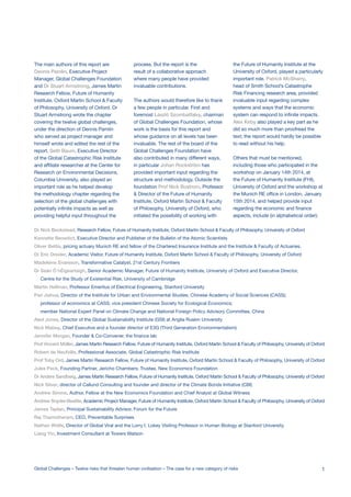Dr Nick Beckstead, Research Fellow, Future of Humanity Institute, Oxford Martin School & Faculty of Philosophy, University of Oxford
Kennette Benedict, Executive Director and Publisher of the Bulletin of the Atomic Scientists
Oliver Bettis, pricing actuary Munich RE and fellow of the Chartered Insurance Institute and the Institute & Faculty of Actuaries.
Dr Eric Drexler, Academic Visitor, Future of Humanity Institute, Oxford Martin School & Faculty of Philosophy, University of Oxford
Madeleine Enarsson, Transformative Catalyst, 21st Century Frontiers
Dr Seán Ó hÉigeartaigh, Senior Academic Manager, Future of Humanity Institute, University of Oxford and Executive Director,
Centre for the Study of Existential Risk, University of Cambridge
Martin Hellman, Professor Emeritus of Electrical Engineering, Stanford University
Pan Jiahua, Director of the Institute for Urban and Environmental Studies, Chinese Academy of Social Sciences (CASS);
professor of economics at CASS; vice president Chinese Society for Ecological Economics;
member National Expert Panel on Climate Change and National Foreign Policy Advisory Committee, China
Aled Jones, Director of the Global Sustainability Institute (GSI) at Anglia Ruskin University
Nick Mabey, Chief Executive and a founder director of E3G (Third Generation Environmentalism)
Jennifer Morgan, Founder & Co-Convener, the finance lab
Prof Vincent Müller, James Martin Research Fellow, Future of Humanity Institute, Oxford Martin School & Faculty of Philosophy, University of Oxford
Robert de Neufville, Professional Associate, Global Catastrophic Risk Institute
Prof Toby Ord, James Martin Research Fellow, Future of Humanity Institute, Oxford Martin School & Faculty of Philosophy, University of Oxford
Jules Peck, Founding Partner, Jericho Chambers; Trustee, New Economics Foundation
Dr Anders Sandberg, James Martin Research Fellow, Future of Humanity Institute, Oxford Martin School & Faculty of Philosophy, University of Oxford
Nick Silver, director of Callund Consulting and founder and director of the Climate Bonds Initiative (CBI)
Andrew Simms, Author, Fellow at the New Economics Foundation and Chief Analyst at Global Witness
Andrew Snyder-Beattie, Academic Project Manager, Future of Humanity Institute, Oxford Martin School & Faculty of Philosophy, University of Oxford
James Taplan, Principal Sustainability Advisor, Forum for the Future
Raj Thamotheram, CEO, Preventable Surprises
Nathan Wolfe, Director of Global Viral and the Lorry I. Lokey Visiting Professor in Human Biology at Stanford University.
Liang Yin, Investment Consultant at Towers Watson
The main authors of this report are
Dennis Pamlin, Executive Project
Manager, Global Challenges Foundation
and Dr Stuart Armstrong, James Martin
Research Fellow, Future of Humanity
Institute, Oxford Martin School & Faculty
of Philosophy, University of Oxford. Dr
Stuart Armstrong wrote the chapter
covering the twelve global challenges,
under the direction of Dennis Pamlin
who served as project manager and
himself wrote and edited the rest of the
report. Seth Baum, Executive Director
of the Global Catastrophic Risk Institute
and affiliate researcher at the Center for
Research on Environmental Decisions,
Columbia University, also played an
important role as he helped develop
the methodology chapter regarding the
selection of the global challenges with
potentially infinite impacts as well as
providing helpful input throughout the
process. But the report is the
result of a collaborative approach
where many people have provided
invaluable contributions.
The authors would therefore like to thank
a few people in particular. First and
foremost László Szombatfalvy, chairman
of Global Challenges Foundation, whose
work is the basis for this report and
whose guidance on all levels has been
invaluable. The rest of the board of the
Global Challenges Foundation have
also contributed in many different ways,
in particular Johan Rockström has
provided important input regarding the
structure and methodology. Outside the
foundation Prof Nick Bostrom, Professor
& Director of the Future of Humanity
Institute, Oxford Martin School & Faculty
of Philosophy, University of Oxford, who
initiated the possibility of working with
the Future of Humanity Institute at the
University of Oxford, played a particularly
important role. Patrick McSharry,
head of Smith School’s Catastrophe
Risk Financing research area, provided
invaluable input regarding complex
systems and ways that the economic
system can respond to infinite impacts.
Alex Kirby also played a key part as he
did so much more than proofread the
text; the report would hardly be possible
to read without his help.
Others that must be mentioned,
including those who participated in the
workshop on January 14th 2014, at
the Future of Humanity Institute (FHI),
University of Oxford and the workshop at
the Munich RE office in London, January
15th 2014, and helped provide input
regarding the economic and finance
aspects, include (in alphabetical order):
Global Challenges – Twelve risks that threaten human civilisation – The case for a new category of risks 1
 