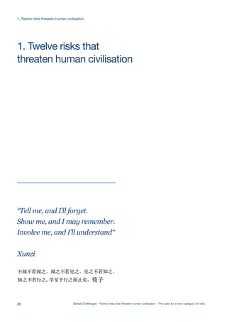 Ecological
Catastrophe
Artificial
Intelligence
Extreme
Climate Change
Nuclear WarNanotechnologyEcological
Catastrophe
Future Bad
Global Gove
Artificial
Intelligence
Ecological
Catastrophe
Artificial
Intelligence
Ecological
Catastrophe
Artificial
Intelligence
Extreme
Climate Chang
NanotechnologEcological
Catastrophe
Artificial
Intelligence
threaten human civilisation
1. Twelve risks that
“Tell me, and I’ll forget.
Show me, and I may remember.
Involve me, and I’ll understand“
Xunzi
1. Twelve risks threaten human civilisation
28 Global Challenges – Twelve risks that threaten human civilisation – The case for a new category of risks
 