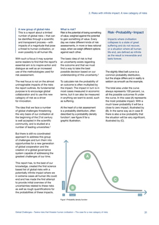 Risk=Probability×Impact
Impacts where civilisation
collapses to a state of great
suffering and do not recover,
or a situation where all human
life end, are defined as infinite
as the result is irreversible and
lasts forever.
impact0
probability
A
B
C
D
A new group of global risks
This is a report about a limited
number of global risks – that can
be identifies through a scientific
and transparent process – with
impacts of a magnitude that pose
a threat to human civilisation, or
even possibly to all human life.
With such a focus it may surprise
some readers to find that the report’s
essential aim is to inspire action and
dialogue as well as an increased
use of the methodologies used for
risk assessment.
The real focus is not on the almost
unimaginable impacts of the risks
the report outlines. Its fundamental
purpose is to encourage global
collaboration and to use this new
category of risk as a driver
for innovation.
The idea that we face a number
of global challenges threatening
the very basis of our civilisation at
the beginning of the 21st century
is well accepted in the scientific
community, and is studied at a
number of leading universities.2
But there is still no coordinated
approach to address this group
of challenges and turn them into
opportunities for a new generation
of global cooperation and the
creation of a global governance
system capable of addressing the
greatest challenges of our time.
This report has, to the best of our
knowledge, created the first science
based list of global risks with a
potentially infinite impact where we
in extreme cases all human life could
end and has made the first attempt
to provide initial overview of the
uncertainties related to these risks
as well as rough quantifications for
the probabilities of these impacts.
What is risk?
Risk is the potential of losing something
of value, weighed against the potential
to gain something of value. Every
day we make different kinds of risk
assessments, in more or less rational
ways, when we weigh different options
against each other.
The basic idea of risk is that
an uncertainty exists regarding
the outcome and that we must
find a way to take the best
possible decision based on our
understanding of this uncertainty.3
To calculate risk the probability of
an outcome is often multiplied by
the impact. The impact in turn is in
most cases measured in economic
terms, but it can also be measured
in anything we want to avoid, such
as suffering.
At the heart of a risk assessment
is a probability distribution, often
described by a probability density
function4
; see figure X for a
graphic illustration.
The slightly tilted bell curve is a
common probability distribution,
but the shape differs and in reality is
seldom as smooth as the example.
The total area under the curve
always represents 100 percent, i.e.
all the possible outcomes fit under
the curve. In this case (A) represents
the most probable impact. With a
much lower probability it will be a
close to zero impact, illustrated by
(B). In the same way as in case B
there is also a low probability that
the situation will be very significant,
illustrated by (C).
Figure 1:Probability density function
31
2. Risks with infinite impact: A new category of risks
Global Challenges – Twelve risks that threaten human civilisation – The case for a new category of risks
 