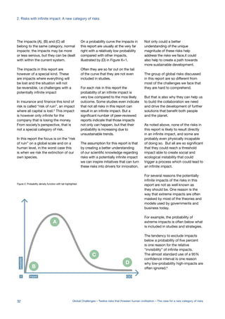 impact0
probability
A
B
C
D
The impacts (A), (B) and (C) all
belong to the same category, normal
impacts: the impacts may be more
or less serious, but they can be dealt
with within the current system.
The impacts in this report are
however of a special kind. These
are impacts where everything will
be lost and the situation will not
be reversible, i.e challenges with a
potentially infinite impact
In insurance and finance this kind of
risk is called “risk of ruin”, an impact
where all capital is lost.5 This impact
is however only infinite for the
company that is losing the money.
From society’s perspective, that is
not a special category of risk.
In this report the focus is on the “risk
of ruin” on a global scale and on a
human level, in the worst case this
is when we risk the extinction of our
own species.
On a probability curve the impacts in
this report are usually at the very far
right with a relatively low probability
compared with other impacts,
illustrated by (D) in Figure X+1.
Often they are so far out on the tail
of the curve that they are not even
included in studies.
For each risk in this report the
probability of an infinite impact is
very low compared to the mos likely
outcome. Some studies even indicate
that not all risks in this report can
result in an infinite impact. But a
significant number of peer-reviewed
reports indicate that those impacts
not only can happen, but that their
probability is increasing due to
unsustainable trends.
The assumption for this report is that
by creating a better understanding
of our scientific knowledge regarding
risks with a potentially infinite impact
we can inspire initiatives that can turn
these risks into drivers for innovation.
Not only could a better
understanding of the unique
magnitude of these risks help
address the risks we face,it could
also help to create a path towards
more sustainable development.
The group of global risks discussed
in this report are so different from
most of the challenges we face that
they are hard to comprehend.
But that is also why they can help us
to build the collaboration we need
and drive the development of further
solutions that benefit both people
and the planet.
As noted above, none of the risks in
this report is likely to result directly
in an infinite impact, and some are
probably even physically incapable
of doing so. But all are so significant
that they could reach a threshold
impact able to create social and
ecological instability that could
trigger a process which could lead to
an infinite impact.
For several reasons the potentially
infinite impacts of the risks in this
report are not as well known as
they should be. One reason is the
way that extreme impacts are often
masked by most of the theories and
models used by governments and
business today.
For example, the probability of
extreme impacts is often below what
is included in studies and strategies.
The tendency to exclude impacts
below a probability of five percent
is one reason for the relative
“invisibility” of infinite impacts.
The almost standard use of a 95%
confidence interval is one reason
why low-probability high-impacts are
often ignored.6
Figure 2: Probability density function with tail highlighted
32 Global Challenges – Twelve risks that threaten human civilisation – The case for a new category of risks
2. Risks with infinite impact: A new category of risks
 
