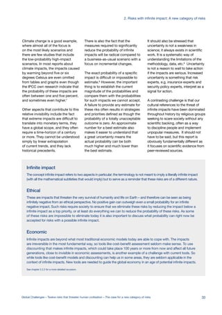Ethical
These are impacts that threaten the very survival of humanity and life on Earth – and therefore can be seen as being
infinitely negative from an ethical perspective. No positive gain can outweigh even a small probability for an infinite
negative impact. Such risks require society to ensure that we eliminate these risks by reducing the impact below a
infinite impact as a top priority, or at least do everything we can to reduce the probability of these risks. As some
of these risks are impossible to eliminate today it is also important to discuss what probability can right now be
accepted for risks with a possible infinite impact.
Economic
Infinite impacts are beyond what most traditional economic models today are able to cope with. The impacts
are irreversible in the most fundamental way, so tools like cost-benefit assessment seldom make sense. To use
discounting that makes infinite impacts, which could take place 100 years or more from now and affect all future
generations, close to invisible in economic assessments, is another example of a challenge with current tools. So
while tools like cost-benefit models and discounting can help us in some areas, they are seldom applicable in the
context of infinite impacts. New tools are needed to guide the global economy in an age of potential infinite impacts.
See chapter 2.2.2 for a more detailed iscussion.
Infinite impact
The concept infinite impact refers to two aspects in particular; the terminology is not meant to imply a literally infinite impact
(with all the mathematical subtleties that would imply) but to serve as a reminder that these risks are of a different nature.
Climate change is a good example,
where almost all of the focus is
on the most likely scenarios and
there are few studies that include
the low-probability high-impact
scenarios. In most reports about
climate impacts, the impacts caused
by warming beyond five or six
degrees Celsius are even omitted
from tables and graphs even though
the IPCC own research indicate that
the probability of these impacts are
often between one and five percent,
and sometimes even higher.7
Other aspects that contribute to this
relative invisibility include the fact
that extreme impacts are difficult to
translate into monetary terms, they
have a global scope, and they often
require a time-horizon of a century
or more. They cannot be understood
simply by linear extrapolation
of current trends, and they lack
historical precedents.
There is also the fact that the
measures required to significantly
reduce the probability of infinite
impacts will be radical compared to
a business-as-usual scenario with a
focus on incremental changes.
The exact probability of a specific
impact is difficult or impossible to
estimate.8
However, the important
thing is to establish the current
magnitude of the probabilities and
compare them with the probabilities
for such impacts we cannot accept.
A failure to provide any estimate for
these riks often results in strategies
and priorities defined as though the
probability of a totally unacceptable
outcome is zero. An approximate
number for a best estimate also
makes it easier to understand that
a great uncertainty means the
actual probability can be both
much higher and much lower than
the best estimate.
It should also be stressed that
uncertainty is not a weakness in
science; it always exists in scientific
work. It is a systematic way of
understanding the limitations of the
methodology, data, etc.9
Uncertainty
is not a reason to wait to take action
if the impacts are serious. Increased
uncertainty is something that risk
experts, e.g. insurance experts and
security policy experts, interpret as a
signal for action.
A contrasting challenge is that our
cultural references to the threat of
infinite impacts have been dominated
throughout history by religious groups
seeking to scare society without any
scientific backing, often as a way
to discipline people and implement
unpopular measures. It should not
have to be said, but this report is
obviously fundamentally different as
it focuses on scientific evidence from
peer-reviewed sources.
33Global Challenges – Twelve risks that threaten human civilisation – The case for a new category of risks
2. Risks with infinite impact: A new category of risks
 