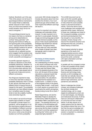 Institute, Stockholm, put it this way:
“Part of the answer is to be found in
psychological defence mechanisms.
The nuclear threat is collectively
denied, because to face it would
force us to face some aspects of the
world’s situation which we do not
want to recognise.” 13
This psychological denial may be
one reason why there is a tendency
among some stakeholders to
confuse “being optimistic” with
denying what science is telling us,
and ignoring parts of the probability
curve.14 Ignoring the fact that there is
strong scientific evidence for serious
impacts in different areas, and
focusing only on selected sources
which suggest that the problem may
not be so serious, is not optimistic. It
is both unscientific and dangerous.15
A scientific approach requires us
to base our decisions on the whole
probability distribution. Whether it is
possible to address the challenge or
not is the area where optimism and
pessimism can make people look at
the same set of data and come to
different conclusions.
Two things are important to keep
in mind: first, that there is always a
probability distribution when it comes
to risk; second, that there are two
different kinds of impacts that are of
interest for this report. The probability
distribution can have different shapes
but in simplified cases the shape
tends to look like a slightly modified
clock (remember figure X).
In the media it can sound as though
experts argue whether an impact,
for example a climate impact or a
pandemic, will be dangerous or not.
But what serious experts discuss is
the probability of different oucomes.
They can disagree on the shape of
the curve or what curves should be
studied, but not that a probability
curve exist. With climate change this
includes discussions about how how
sensitive the climate is, how much
greenhouse gas will be emitted, and
what impacts that different warmings
will result in.
Just as it is important not to ignore
challenges with potentially infinite
impacts, it is also important not to
use them to scare people. Dramatic
images and strong language are best
avoided whenever possible, as this
group of risks require sophisticated
strategies that benefit from rational
arguments. Throughout history
we have seen too many examples
when threats of danger have been
damagingly used to undermine
important values.
The history of infinite impacts:
The LA-602 document
The understanding of infinite impacts
is very recent compared with most
of our institutions and laws. It is only
70 years ago that Edward Teller,
one of the greatest physicists of his
time, with his back-of-the-envelope
calculations, produced results that
differed drastically from all that
had gone before. His calculations
indicated that the explosion of a
nuclear bomb – a creation of some
of the brightest minds on the planet,
including Teller himself – could result
in a chain reaction so powerful that it
would ignite the world’s atmosphere,
thereby ending human life on Earth.16
Robert Oppenheimer, who led the
Manhattan Project to develop the
nuclear bomb, halted the project to
see whether Teller’s calculations were
correct.17
The resulting document, LA-
602: Ignition of the Atmosphere with
Nuclear Bombs, concluded that Teller
was wrong, But the sheer complexity
drove them to end their assessment
by writing that “further work on the
subject [is] highly desirable”.18
The LA-602 document can be
seen as the first scientific global
risk report addressing a category
of risks where the worst possible
impact in all practical senses is
infinite.19
Since the atomic bomb
more challenges have emerged with
potential infinite impact. Allmost all
of these new challenges are linked to
the increased knowledge, economic
and technical development that
has brought so many benefits. For
example, climate change is the
result of the industrial revolution and
development that was, and still is,
based heavily on fossil fuel.
The increased potential for global
pandemics is the result of an
integrated global economy where
goods and services move quickly
around the world, combined
with rapid urbanisation and high
population density.
In parallel with the increased number
of risks with possible infinite impact,
our capacity to analyse and solve
them has greatly increased too.
Science and technology today
provide us with knowledge and
tools that can radically reduce the
risks that historically have been
behind major extinctions, such as
pandemics and asteroids.
Recent challenges like climate
change, and emerging challenges
like synthetic biology and
nanotechnology, can to a large
degree be addressed by smart use
of new technologies, new lifestyles
and institutional structures. It will be
hard as it will require collaboration
of a kind that we have not seen
before. It will also require us to
create systems that can deal with
the problems before they occur. The
fact that the same knowledge and
tools can be both a problem and a
solution is important to understand
to avoid polarisation.
35Global Challenges – Twelve risks that threaten human civilisation – The case for a new category of risks
2. Risks with infinite impact: A new category of risks
 