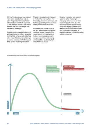 Normal Risks
Threshold
Traditional measures
and tools applicable
New Category
Requires new measures and tools
impact0
probability
Risk Probability Impact= x
Within a few decades, or even sooner,
many of the tools that can help us
solve the global challenges of today
will come from fields likely to provide
us with the most powerful instruments
we have ever had – resulting in their
own sets of challenges.
Synthetic biology, nanotechnology and
artificial intelligence (AI) are all rapidly
evolving fields with great potential to help
solve many of today’s main challenges
as well as resulting in infinite impact
if not guided in a benign direction.
The point of departure of this report
is the fact that we now have the
knowledge, economic resources and
technological ability to reduce most
of the greatest risks of our time.
Conversely, the infinite impacts
we face are almost all unintended
results of human ingenuity. The
reason we are in this situation is
that we have made progress in
many areas without addressing
unintended low-probability high-
impact consequences.
Figure 3: Probability density function with tail and threshold highlighted
Creating innovative and resilient
systems rather than simply
managing risk would let us focus
more on opportunities. But the
resilience needed require moving
away from legacy systems and is
likely to be disruptive, so an open
and transparent discussion is
needed regarding the transformative
solutions required.
36 Global Challenges – Twelve risks that threaten human civilisation – The case for a new category of risks
2. Risks with infinite impact: A new category of risks
 