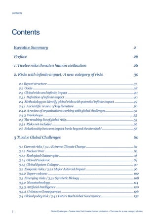 Executive Summary
Preface
1. Twelve risks threaten human civilisation
2. Risks with infinite impact: A new category of risks
2.1 Report structure .............................................................................................................
2.2 Goals ...............................................................................................................................
2.3 Global risks and infinite impact ...................................................................................
2.3.1 Definition of infinite impact .......................................................................................
2.4 Methodology to identify global risks with potential infinite impact ........................
2.4.1 A scientific review of key literature ...........................................................................
2.4.2 Areviewoforganisationsworkingwithglobalchallenges....................................
2.4.3 Workshops ..................................................................................................................
2.5 Theresultinglistofglobalrisks.....................................................................................
2.5.1 Risks not included .......................................................................................................
2.6 Relationship between impact levels beyond the threshold ........................................
3 Twelve Global Challenges
3.1 Current risks / 3.1.1 Extreme Climate Change ............................................................
3.1.2 NuclearWar................................................................................................................
3.1.3 Ecological Catastrophe ..............................................................................................
3.1.4 GlobalPandemic.........................................................................................................
3.1.5 Global System Collapse ..............................................................................................
3.2 Exogenic risks / 3.2.1 Major Asteroid Impact ............................................................
3.2.2 Super-volcano ............................................................................................................
3.3 Emerging risks / 3.3.1 Synthetic Biology ....................................................................
3.3.2 Nanotechnology .........................................................................................................
3.3.3 ArtificialIntelligence..................................................................................................
3.3.4 Unknown Consequences ...........................................................................................
3.4 Global policy risk / 3.4.1 Future Bad Global Governance .........................................
2
26
28
30
37
38
40
40
49
50
52
55
55
56
58
60
62
70
78
84
90
96
102
108
114
120
126
132
Contents
2 Global Challenges – Twelve risks that threaten human civilisation – The case for a new category of risks
Contents
 