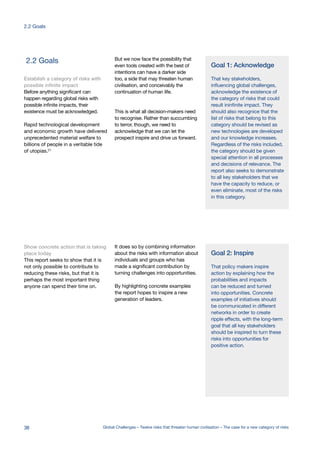 2.2 Goals But we now face the possibility that
even tools created with the best of
intentions can have a darker side
too, a side that may threaten human
civilisation, and conceivably the
continuation of human life.
This is what all decision-makers need
to recognise. Rather than succumbing
to terror, though, we need to
acknowledge that we can let the
prospect inspire and drive us forward.
Establish a category of risks with
possible infinite impact
Before anything significant can
happen regarding global risks with
possible infinite impacts, their
existence must be acknowledged.
Rapid technological development
and economic growth have delivered
unprecedented material welfare to
billions of people in a veritable tide
of utopias.21
Show concrete action that is taking
place today
This report seeks to show that it is
not only possible to contribute to
reducing these risks, but that it is
perhaps the most important thing
anyone can spend their time on.
It does so by combining information
about the risks with information about
individuals and groups who has
made a significant contribution by
turning challenges into opportunities.
By highlighting concrete examples
the report hopes to inspire a new
generation of leaders.
Goal 1: Acknowledge
That key stakeholders,
influencing global challenges,
acknowledge the existence of
the category of risks that could
result ininfinite impact. They
should also recognice that the
list of risks that belong to this
category should be revised as
new technologies are developed
and our knowledge increases.
Regardless of the risks included,
the category should be given
special attention in all processes
and decisions of relevance. The
report also seeks to demonstrate
to all key stakeholders that we
have the capacity to reduce, or
even eliminate, most of the risks
in this category.
Goal 2: Inspire
That policy makers inspire
action by explaining how the
probabilities and impacts
can be reduced and turned
into opportunities. Concrete
examples of initiatives should
be communicated in different
networks in order to create
ripple effects, with the long-term
goal that all key stakeholders
should be inspired to turn these
risks into opportunities for
positive action.
38 Global Challenges – Twelve risks that threaten human civilisation – The case for a new category of risks
2.2 Goals
 