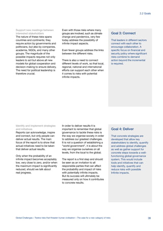 Support new meetings between
interested stakeholders
The nature of these risks spans
countries and continents; they
require action by governments and
politicians, but also by companies,
academia, NGOs, and many other
groups. The magnitude of the
possible impacts requires not only
leaders to act but above all new
models for global cooperation and
decision-making to ensure delivery.
The need for political leadership is
therefore crucial.
Even with those risks where many
groups are involved, such as climate
change and pandemics, very few
today address the possibility of
infinite impact aspects.
Even fewer groups address the links
between the different risks.
There is also a need to connect
different levels of work, so that local,
regional, national and international
efforts can support each other when
it comes to risks with potential
infinite impacts.
Identify and implement strategies
and initiatives
Reports can acknowledge, inspire
and connect, but only people can
deliver actual results. The main
focus of the report is to show that
actual initiatives need to be taken
that deliver actual results.
Only when the probability of an
infinite impact becomes acceptably
low, very close to zero, and/or when
the maximum impact is significantly
reduced, should we talk about
real progress.
In order to deliver results it is
important to remember that global
governance to tackle these risks is
the way we organise society in order
to address our greatest challenges.
It is not a question of establishing a
“world government”, it is about the
way we organise ourselves on all
levels, from the local to the global.
The report is a first step and should
be seen as an invitation to all
responsible parties that can affect
the probability and impact of risks
with potentially infinite impacts.
But its success will ultimately be
measured only on how it contributes
to concrete results.
Goal 3: Connect
That leaders in different sectors
connect with each other to
encourage collaboration. A
specific focus on financial and
security policy where significant
risks combine to demand
action beyond the incremental
is required.
Goal 4: Deliver
That concrete strategies are
developed that allow key
stakeholders to identify, quantify
and address global challenges
as well as gather support for
concrete steps towards a well-
functioning global governance
system, This would include
tools and initiatives that can
help identify, quantify and
reduce risks with possible
Infinite impacts.
39Global Challenges – Twelve risks that threaten human civilisation – The case for a new category of risks
2.2 Goals
 