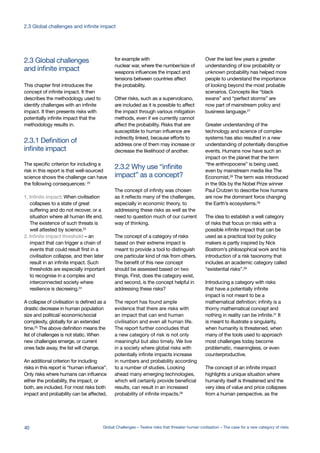 and infinite impact
2.3 Global challenges
impact” as a concept?
2.3.2 Why use “infinite
infinite impact
2.3.1 Definition of
This chapter first introduces the
concept of infinite impact. It then
describes the methodology used to
identify challenges with an infinite
impact. It then presents risks with
potentially infinite impact that the
methodology results in.
The specific criterion for including a
risk in this report is that well-sourced
science shows the challenge can have
the following consequences: 22
1. Infinite impact: When civilisation
collapses to a state of great
suffering and do not recover, or a
situation where all human life end.
The existence of such threats is
well attested by science.23
2. Infinite impact threshold – an
impact that can trigger a chain of
events that could result first in a
civilisation collapse, and then later
result in an infinite impact. Such
thresholds are especially important
to recognise in a complex and
interconnected society where
resilience is decreeing.24
A collapse of civilisation is defined as a
drastic decrease in human population
size and political/ economic/social
complexity, globally for an extended
time.25
The above definition means the
list of challenges is not static. When
new challenges emerge, or current
ones fade away, the list will change.
An additional criterion for including
risks in this report is “human influence”.
Only risks where humans can influence
either the probability, the impact, or
both, are included. For most risks both
impact and probability can be affected,
for example with
nuclear war, where the number/size of
weapons influences the impact and
tensions between countries affect
the probability.
Other risks, such as a supervolcano,
are included as it is possible to affect
the impact through various mitigation
methods, even if we currently cannot
affect the probability. Risks that are
susceptible to human influence are
indirectly linked, because efforts to
address one of them may increase or
decrease the likelihood of another.
The concept of infinity was chosen
as it reflects many of the challenges,
especially in economic theory, to
addressing these risks as well as the
need to question much of our current
way of thinking.
The concept of a category of risks
based on their extreme impact is
meant to provide a tool to distinguish
one particular kind of risk from others.
The benefit of this new concept
should be assessed based on two
things. First, does the category exist,
and second, is the concept helpful in
addressing these risks?
The report has found ample
evidence that there are risks with
an impact that can end human
civilisation and even all human life.
The report further concludes that
a new category of risk is not only
meaningful but also timely. We live
in a society where global risks with
potentially infinite impacts increase
in numbers and probability according
to a number of studies. Looking
ahead many emerging technologies,
which will certainly provide beneficial
results, can result in an increased
probability of infinite impacts.26
Over the last few years a greater
understanding of low probability or
unknown probability has helped more
people to understand the importance
of looking beyond the most probable
scenarios. Concepts like “black
swans” and “perfect storms” are
now part of mainstream policy and
business language.27
Greater understanding of the
technology and science of complex
systems has also resulted in a new
understanding of potentially disruptive
events. Humans now have such an
impact on the planet that the term
“the anthropocene” is being used,
even by mainstream media like The
Economist.28 The term was introduced
in the 90s by the Nobel Prize winner
Paul Crutzen to describe how humans
are now the dominant force changing
the Earth’s ecosystems.29
The idea to establish a well category
of risks that focus on risks with a
possible infinite impact that can be
used as a practical tool by policy
makers is partly inspired by Nick
Bostrom’s philosophical work and his
introduction of a risk taxonomy that
includes an academic category called
“existential risks”.30
Introducing a category with risks
that have a potentially infinite
impact is not meant to be a
mathematical definition; infinity is a
thorny mathematical concept and
nothing in reality can be infinite.31
It
is meant to illustrate a singularity,
when humanity is threatened, when
many of the tools used to approach
most challenges today become
problematic, meaningless, or even
counterproductive.
The concept of an infinite impact
highlights a unique situation where
humanity itself is threatened and the
very idea of value and price collapses
from a human perspective, as the
40 Global Challenges – Twelve risks that threaten human civilisation – The case for a new category of risks
2.3 Global challenges and infinite impact
 