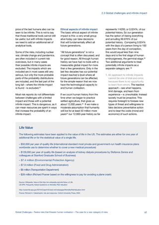 Life Value
The following estimates have been applied to the value of life in the US. The estimates are either for one year of
additional life or for the statistical value of a single life.
– $50,000 per year of quality life (international standard most private and government-run health insurance plans
worldwide use to determine whether to cover a new medical procedure)
– $129,000 per year of quality life (based on analysis of kidney dialysis procedures by Stefanos Zenios and
colleagues at Stanford Graduate School of Business)
– $7.4 million (Environmental Protection Agency)
– $7.9 million (Food and Drug Administration)
– $6 million (Transportation Department)
– $28 million (Richard Posner based on the willingness to pay for avoiding a plane crash)
Source: Wikipedia: Value of life http://en.wikipedia.org/wiki/Value_of_life
US EPA: Frequently Asked Questions on Mortality Risk Valuation
http://yosemite.epa.gov/EE%5Cepa%5Ceed.nsf/webpages/MortalityRiskValuation.html
Posner, Richard A. Catastrophe: risk and response. Oxford University Press, 2004
price of the last humans also can be
seen to be infinite. This is not to say
that those traditional tools cannot still
be useful, but with infinite impacts
we need to add an additional set of
analytical tools.
Some of the risks, including nuclear
war, climate change and pandemics,
are often included in current risk
overviews, but in many cases
their possible infinite impacts are
excluded. The impacts which are
included are in most cases still very
serious, but only the more probable
parts of the probability distributions
are included, and the last part of the
long tail – where the infinite impact
is found - is excluded.32
Most risk reports do not differentiate
between challenges with a limited
impact and those with a potential
infinite impact. This is dangerous, as it
can mean resources are spent in ways
that increase the probability of an
infinite impact.
Ethical aspects of infinite impact
The basic ethical aspect of infinite
impact is this: a very small group
alive today can take decisions
that will fundamentally affect all
future generations.
“All future generations” is not a
concept that is often discussed, and
for good reason. All through human
history we have had no tools with a
measurable global impact for more
than a few generations. Only in the
last few decades has our potential
impact reached a level where all
future generations can be affected,
for the simple reason that we now
have the technological capacity to
end human civilisation.
If we count human history from the
time when we began to practice
settled agriculture, that gives us
about 12,000 years.33
If we make a
moderate assumption that humanity
will live for at least 50 million more
years34
our 12,000-year history so far
represents 1/4200, or 0.024%, of our
potential history. So our generation
has the option of risking everything
and annulling 99.976% of our
potential history. Comparing 0.024%
with the days of a person living to 100
years from the day of conception,
this would equal less than nine
days and is the first stage of human
embryogenesis, the germinal stage.35
Two additional arguments to treat
potentially infinite impacts as a
separate category are: 36
1. An approach to infinite impacts
cannot be one of trial-and-error,
because there is no opportunity
to learn from errors. The reactive
approach – see what happens,
limit damage, and learn from
experience – is unworkable. Instead
society must be proactive. This
requires foresight to foresee new
types of threat and willingness to
take decisive preventative action
and to bear the costs (moral and
economic) of such actions.
41Global Challenges – Twelve risks that threaten human civilisation – The case for a new category of risks
2.3 Global challenges and infinite impact
 