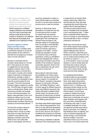 2. We cannot necessarily rely on
the institutions, morality, social
attitudes or national security
policies that developed from our
experience of other sorts of risk.
Infinite impacts are in a different
category. Institutions and individuals
may find it hard to take these risks
seriously simply because they lie
outside our experience. Our collective
fear-response will probably be ill-
calibrated to the magnitude of threat.
Economic aspects of infinite
impact and discounting
In today’s society a monetary value
is sometimes ascribed to human life.
Some experts use this method to
estimate risk by assigning a monetary
value to human extinction.37
We have to remember that the
monetary values placed on a human
life in most cases are not meant
to suggest that we have actually
assigned a specific value to a life.
Assigning a value to a human life is
a tool used in a society with a limited
supply of resources or infrastructure
(ambulances, perhaps) or skills. In
such a society it is impossible to save
every life, so some trade-off must
be made.38 The US Environmental
Protection Agency explains its use like
this: “The EPA does not place a dollar
value on individual lives. Rather, when
conducting a benefit-cost analysis
of new environmental policies, the
Agency uses estimates of how much
people are willing to pay for small
reductions in their risks of dying from
adverse health conditions that may be
caused by environmental pollution.” 39
The fact that monetary values for
human lives can help to define
priorities when it comes to smaller
risks does not mean that they are
suitable for quite different uses.
Applying a monetary value to the
whole human race makes little
sense to most people, and from an
economic perspective it makes no
sense. Money helps us to prioritise,
but with no humans there would be no
economy and no need for priorities.
Ignoring, or discounting, future
generations is actually the only way
to avoid astronomical numbers
for impacts that may seriously
affect every generation to come. In
Catastrophe: Risk and Response,
Richard Posner provides a cost
estimate, based on the assumption
that a human life is worth $50,000,
resulting in a $300 tn cost for the
whole of humanity, assuming a
population of six billion. He then
doubles the population number
to include the value of all future
generations, ending up with $600 tn,
while acknowledging that “without
discounting, the present value of the
benefits of risk-avoidance measures
would often approach infinity for the
type of catastrophic risk with which
this book is concerned.” 40
Discounting for risks that include
the possibility of an infinite impact
differs from risk discounting for less
serious impacts. For example the
Stern Review41 prompted a discussion
between its chief author, Nicholas
Stern, and William Nordhaus,42 each
of whom argued for different discount
levels using different arguments. But
neither discussed a possible infinite
climate impact. An overview of the
discussion by David Evans of Oxford
Brookes University highlighted some
of the differing assumptions.43
Two things make infinite impacts special
from a discounting perspective. First,
there is no way that future generations
can compensate for the impact, as they
will not exist. Second, the impact is
something that is beyond an individual
preference, as society will no longer exist.
Discounting is undertaken to allocate
resources in the most productive way.
In cases that do not include infinite
impacts, discounting “reflects the
fact that there are many high-yield
investments that would improve the
quality of life for future generations.
The discount rate should be set so
that our investable funds are devoted
to the most productive uses.” 44
When
there is a potential infinite impact the
focus is no longer on what investments
have the best rate of return, it is about
avoiding the ultimate end.
While many economists shy away
from infinite impacts those exploring
the potential extreme impacts of
global challenges often assume
infinite numbers to make their point.
Nordhaus for example writes that “the
sum of undiscounted anxieties would
be infinite (i.e. equal to 1 + 1 +1 + … =
∞). In this situation, most of us would
dissolve in a sea of anxiety about all
the things that could go wrong for
distant generations from asteroids,
wars, out-of-control robots, fat tails,
smart dust and other disasters.” 45
It is interesting that Nordhaus
himself provides very good graphs
that show why the most important
factor when determining actions
is a possible threshold (see below
Figure X and X+1). Nordhaus was
discussing climate change, but the
role of thresholds is similar for most
infinite impacts. The first figure
is based on traditional economic
approaches which assume that
Nature has no thresholds; the second
graph illustrates what happens with
the curve when a threshold exists.
As Nordhaus also notes, it is hard
to establish thresholds, but if they
are significant all other assumptions
become secondary. The challenge
that Nordhaus does not address, and
which is important especially with
climate change, is that thresholds
become invisible in economic
calculations if they occur far into the
future, even if it is current actions that
42 Global Challenges – Twelve risks that threaten human civilisation – The case for a new category of risks
2.3 Global challenges and infinite impact
 