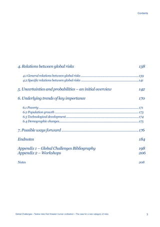 4. Relations between global risks
4.1 General relations between global risks ........................................................................
4.2 Specific relations between global risks ........................................................................
5. Uncertainties and probabilities – an initial overview
6. Underlying trends of key importance
6.1 Poverty ............................................................................................................................
6.2 Population growth ........................................................................................................
6.3 Technological development...........................................................................................
6.4 Demographic changes...................................................................................................
7. Possible ways forward ................................................................................................
Endnotes
Appendix 1 – Global Challenges Bibliography
Appendix 2 – Workshops
Notes
138
139
141
142
170
171
173
174
175
176
184
198
206
208
3Global Challenges – Twelve risks that threaten human civilisation – The case for a new category of risks
Contents
 