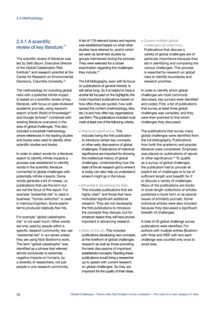 The scientific review of literature was
led by Seth Baum, Executive Director
of the Global Catastrophic Risk
Institute72
and research scientist at the
Center for Research on Environmental
Decisions, Columbia University.73
The methodology for including global
risks with a potential infinite impact
is based on a scientific review of key
literature, with focus on peer-reviewed
academic journals, using keyword
search of both World of Knowledge74
and Google Scholar75 combined with
existing literature overviews in the
area of global challenges. This also
included a snowball methodology
where references in the leading studies
and books were used to identify other
scientific studies and books.
In order to select words for a literature
search to identify infinite impacts a
process was established to identify
words in the scientific literature
connected to global challenges with
potentially infinite impacts. Some
words generate a lot of misses, i.e.
publications that use the term but
are not the focus of this report. For
example “existential risk” is used in
business; “human extinction” is used
in memory/cognition. Some search
terms produced relatively few hits.
For example “global catastrophic
risk” is not used much. Other words
are only used by people within a
specific research community: few use
“existential risk” in our sense unless
they are using Nick Bostrom’s work.
The term “global catastrophe” was
identified as a phrase that referred
almost exclusively to extremely
negative impacts on humans, by
a diversity of researchers, not just
people in one research community.
A list of 178 relevant books and reports
was established based on what other
studies have referred to, and/or which
are seen as landmark studies by
groups interviewed during the process.
They were selected for a closer
examination regarding the challenges
they include.76
The full bibliography, even with its focus
on publications of general interest, is
still rather long. So it is helpful to have a
shorter list focused on the highlights, the
most important publications based on
how often they are quoted, how well-
spread the content (methodology, lists,
etc.) is and how often key organisations
use them. The publications included must
meet at least one of the following criteria:
– Historical significance. This
includes being the first publication
to introduce certain key concepts,
or other early discussions of global
challenges. Publications of historical
significance are important for showing
the intellectual history of global
challenges. Understanding how the
state of the art research got to where it
is today can also help us understand
where it might go in the future.
– Influential in developing the field.
This includes publications that are
highly cited77 and those that have
motivated significant additional
research. They are not necessarily
the first publications to introduce
the concepts they discuss, but for
whatever reason they will have proved
important in advancing research.
– State of the art. This includes
publications developing new concepts
at the forefront of global challenges
research as well as those providing
the best discussions of important
established concepts. Reading these
publications would bring a researcher
up to speed with current research
on global challenges. So they are
important for the quality of their ideas.
– Covers multiple global
challenges (at least two).
Publications that discuss a
variety of global challenges are of
particular importance because they
aid in identifying and comparing the
various challenges. This process
is essential for research on global
risks to identify boundaries and
research priorities.
In order to identify which global
challenges are most commonly
discussed, key surveys were identified
and coded. First, a list of publications
that survey at least three global
challenges was compiled, and they
were then scanned to find which
challenges they discussed.
The publications that survey many
global challenges were identified from
the full bibliography. Publications
from both the academic and popular
literature were considered. Emphasis
was placed on publications of repute
or other significance.78
To qualify
as a survey of global challenges,
the publication had to provide an
explicit list of challenges or to be of
sufficient length and breadth for it
to discuss a variety of challenges.
Many of the publications are books
or book-length collections of articles
published in book form or as special
issues of scholarly journals. Some
individual articles were also included
because they discussed a significant
breadth of challenges.
A total of 40 global challenge survey
publications were identified. For
authors with multiple entries (Bostrom
with three and WEF with ten) each
challenge was counted only once to
avoid bias.
review of key literature 71
2.4.1 A scientific
50 Global Challenges – Twelve risks that threaten human civilisation – The case for a new category of risks
2.4 Methodology
 