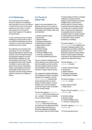 2.4.3 Workshops
global risks
2.5 The list of
Two workshops were arranged
where the selection of challenges
was discussed, one with risk experts
in Oxford at the Future of Humanity
Institute and the other in London
with experts from the financial
sector. See Appendix 2 for agenda
and participants.
In both workshops the list of global
challenges was discussed to see if
any additional challenges should be
included, or if there were reasons to
exclude some from the list.
No challenge was excluded at the
workshops, but one was added.
Although little research exists yet that
is able to verify the potential impacts,
the participants agreed to include
Global System Collapse as a risk
with possible infinite impact. There
was agreement that further research
is needed to clarify exactly what
parts of the economic and political
system could collapse and result in
a potentially infinite outcome. The
conclusion was that enough research
exists to include such a collapse on
the list.
Based on the risks identified in the
literature review and in the review of
organisations and applying the criteria
for possible infinite impact, these risks
were identified:
1. Extreme Climate Change
2. Nuclear War
3. Global Pandemic
4. Ecological Catastrophe
5. Global System Collapse
6. Major Asteroid Impact
7. Supervolcano
8. Synthetic Biology
9. Nanotechnology
10. Artificial Intelligence (AI)
11. Unknown consequences
12. Future Bad Global Governance
This is an initial list. Additional risks
will be added as new scientific studies
become available, and some will be
removed if steps are taken to reduce
their probability90 and/or impact so
that they no longer meet the criteria.
Four categories of global challenges
The challenges included in this report
belong to four categories. The first,
current challenges, includes those
where decisions today can result
directly in infinite impacts. They are
included even if the time between
action and impact might be decades,
as with climate change.
The second category is exogenous
challenges, those where decisions do
not – currently – influence probability,
but can influence impact.
The third category is emerging
challenges, those where technology
and science are not advanced enough
to pose a severe threat today, but
where the challenges will probably
soon be able to have an infinite impact.
The technologies included in emerging
challenges, including synthetic
biology, nanotechnology and artificial
intelligence (AI), will be critical to
finding solutions to infinite impacts.
Including these technologies should
not be seen as an attempt to arrest
them. If anything, the development
of sustainable solutions should be
accelerated. But it is equally important
to create guidelines and frameworks
to avoid their misuse, whether
intentional or accidental.
The fourth category, future global
policy challenges, is of a different kind.
It includes challenges related to the
consequences of an inferior or destructive
global governance system. This is
especially important as well-intended
actions to reduce global challenges
could lead to future global governance
systems with destructive impact.
The first category, current
challenges, includes:
1. Extreme Climate Change
2. Nuclear War
3. Global Pandemic
4. Ecological Catastrophe
5. Global System Collapse
The second category, exogenous
challenges, covers:
6. Major Asteroid Impact
7. Supervolcano
Those in the third category, emerging
challenges, are:
8. Synthetic Biology
9. Nanotechnology
10. Artificial Intelligence (AI)
11. Unknown consequences
The fourth category, global policy
challenges, is:
12. Future bad governance
55Global Challenges – Twelve risks that threaten human civilisation – The case for a new category of risks
2.4 Methodology / 2.5 The rseulting list of global risks using this methodology
 