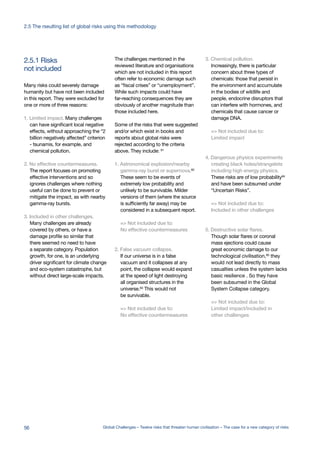 not included
2.5.1 Risks
Many risks could severely damage
humanity but have not been included
in this report. They were excluded for
one or more of three reasons:
1. Limited impact. Many challenges
can have significant local negative
effects, without approaching the “2
billion negatively affected” criterion
- tsunamis, for example, and
chemical pollution.
2. No effective countermeasures.
The report focuses on promoting
effective interventions and so
ignores challenges where nothing
useful can be done to prevent or
mitigate the impact, as with nearby
gamma-ray bursts.
3. Included in other challenges.
Many challenges are already
covered by others, or have a
damage profile so similar that
there seemed no need to have
a separate category. Population
growth, for one, is an underlying
driver significant for climate change
and eco-system catastrophe, but
without direct large-scale impacts.
The challenges mentioned in the
reviewed literature and organisations
which are not included in this report
often refer to economic damage such
as “fiscal crises” or “unemployment”.
While such impacts could have
far-reaching consequences they are
obviously of another magnitude than
those included here.
Some of the risks that were suggested
and/or which exist in books and
reports about global risks were
rejected according to the criteria
above. They include: 91
1. Astronomical explosion/nearby
gamma-ray burst or supernova.92
These seem to be events of
extremely low probability and
unlikely to be survivable. Milder
versions of them (where the source
is sufficiently far away) may be
considered in a subsequent report.
=> Not included due to:
No effective countermeasures
2. False vacuum collapse.
If our universe is in a false
vacuum and it collapses at any
point, the collapse would expand
at the speed of light destroying
all organised structures in the
universe.93 This would not
be survivable.
=> Not included due to:
No effective countermeasures
3. Chemical pollution.
Increasingly, there is particular
concern about three types of
chemicals: those that persist in
the environment and accumulate
in the bodies of wildlife and
people, endocrine disruptors that
can interfere with hormones, and
chemicals that cause cancer or
damage DNA.
=> Not included due to:
Limited impact
4. Dangerous physics experiments
creating black holes/strangelets
including high energy physics.
These risks are of low probability94
and have been subsumed under
“Uncertain Risks”.
=> Not included due to:
Included in other challenges
5. Destructive solar flares.
Though solar flares or coronal
mass ejections could cause
great economic damage to our
technological civilisation,95 they
would not lead directly to mass
casualties unless the system lacks
basic resilience . So they have
been subsumed in the Global
System Collapse category.
=> Not included due to:
Limited impact/included in
other challenges
56 Global Challenges – Twelve risks that threaten human civilisation – The case for a new category of risks
2.5 The rseulting list of global risks using this methodology
 