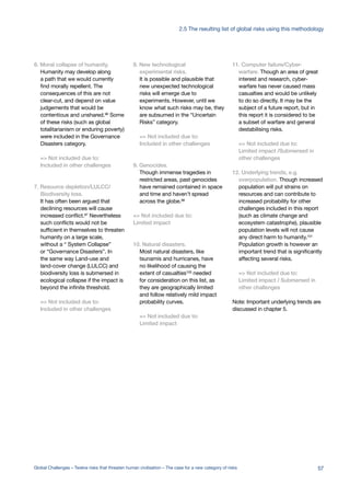 6. Moral collapse of humanity.
Humanity may develop along
a path that we would currently
find morally repellent. The
consequences of this are not
clear-cut, and depend on value
judgements that would be
contentious and unshared.96
Some
of these risks (such as global
totalitarianism or enduring poverty)
were included in the Governance
Disasters category.
=> Not included due to:
Included in other challenges
7. Resource depletion/LULCC/
Biodiversity loss.
It has often been argued that
declining resources will cause
increased conflict.97
Nevertheless
such conflicts would not be
sufficient in themselves to threaten
humanity on a large scale,
without a “ System Collapse”
or “Governance Disasters”. In
the same way Land-use and
land-cover change (LULCC) and
biodiversity loss is submersed in
ecological collapse if the impact is
beyond the infinite threshold.
=> Not included due to:
Included in other challenges
8. New technological
experimental risks.
It is possible and plausible that
new unexpected technological
risks will emerge due to
experiments. However, until we
know what such risks may be, they
are subsumed in the “Uncertain
Risks” category.
=> Not included due to:
Included in other challenges
9. Genocides.
Though immense tragedies in
restricted areas, past genocides
have remained contained in space
and time and haven’t spread
across the globe.98
=> Not included due to:
Limited impact
10. Natural disasters.
Most natural disasters, like
tsunamis and hurricanes, have
no likelihood of causing the
extent of casualties100 needed
for consideration on this list, as
they are geographically limited
and follow relatively mild impact
probability curves.
=> Not included due to:
Limited impact
11. Computer failure/Cyber-
warfare. Though an area of great
interest and research, cyber-
warfare has never caused mass
casualties and would be unlikely
to do so directly. It may be the
subject of a future report, but in
this report it is considered to be
a subset of warfare and general
destabilising risks.
=> Not included due to:
Limited impact /Submersed in
other challenges
12. Underlying trends, e.g.
overpopulation. Though increased
population will put strains on
resources and can contribute to
increased probability for other
challenges included in this report
(such as climate change and
ecosystem catastrophe), plausible
population levels will not cause
any direct harm to humanity.101
Population growth is however an
important trend that is significantly
affecting several risks.
=> Not included due to:
Limited impact / Submersed in
other challenges
Note: Important underlying trends are
discussed in chapter 5.
57Global Challenges – Twelve risks that threaten human civilisation – The case for a new category of risks
2.5 The rseulting list of global risks using this methodology
 