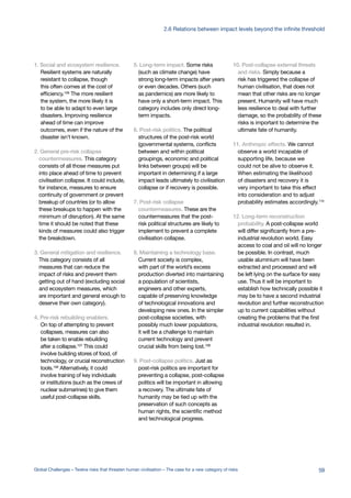 1. Social and ecosystem resilience.
Resilient systems are naturally
resistant to collapse, though
this often comes at the cost of
efficiency.106
The more resilient
the system, the more likely it is
to be able to adapt to even large
disasters. Improving resilience
ahead of time can improve
outcomes, even if the nature of the
disaster isn’t known.
2. General pre-risk collapse
countermeasures. This category
consists of all those measures put
into place ahead of time to prevent
civilisation collapse. It could include,
for instance, measures to ensure
continuity of government or prevent
breakup of countries (or to allow
these breakups to happen with the
minimum of disruption). At the same
time it should be noted that these
kinds of measures could also trigger
the breakdown.
3. General mitigation and resilience.
This category consists of all
measures that can reduce the
impact of risks and prevent them
getting out of hand (excluding social
and ecosystem measures, which
are important and general enough to
deserve their own category).
4. Pre-risk rebuilding enablers.
On top of attempting to prevent
collapses, measures can also
be taken to enable rebuilding
after a collapse.107
This could
involve building stores of food, of
technology, or crucial reconstruction
tools.108
Alternatively, it could
involve training of key individuals
or institutions (such as the crews of
nuclear submarines) to give them
useful post-collapse skills.
5. Long-term impact. Some risks
(such as climate change) have
strong long-term impacts after years
or even decades. Others (such
as pandemics) are more likely to
have only a short-term impact. This
category includes only direct long-
term impacts.
6. Post-risk politics. The political
structures of the post-risk world
(governmental systems, conflicts
between and within political
groupings, economic and political
links between groups) will be
important in determining if a large
impact leads ultimately to civilisation
collapse or if recovery is possible.
7. Post-risk collapse
countermeasures. These are the
countermeasures that the post-
risk political structures are likely to
implement to prevent a complete
civilisation collapse.
8. Maintaining a technology base.
Current society is complex,
with part of the world’s excess
production diverted into maintaining
a population of scientists,
engineers and other experts,
capable of preserving knowledge
of technological innovations and
developing new ones. In the simpler
post-collapse societies, with
possibly much lower populations,
it will be a challenge to maintain
current technology and prevent
crucial skills from being lost.109
9. Post-collapse politics. Just as
post-risk politics are important for
preventing a collapse, post-collapse
politics will be important in allowing
a recovery. The ultimate fate of
humanity may be tied up with the
preservation of such concepts as
human rights, the scientific method
and technological progress.
10. Post-collapse external threats
and risks. Simply because a
risk has triggered the collapse of
human civilisation, that does not
mean that other risks are no longer
present. Humanity will have much
less resilience to deal with further
damage, so the probability of these
risks is important to determine the
ultimate fate of humanity.
11. Anthropic effects. We cannot
observe a world incapable of
supporting life, because we
could not be alive to observe it.
When estimating the likelihood
of disasters and recovery it is
very important to take this effect
into consideration and to adjust
probability estimates accordingly.110
12. Long-term reconstruction
probability. A post-collapse world
will differ significantly from a pre-
industrial revolution world. Easy
access to coal and oil will no longer
be possible. In contrast, much
usable aluminium will have been
extracted and processed and will
be left lying on the surface for easy
use. Thus it will be important to
establish how technically possible it
may be to have a second industrial
revolution and further reconstruction
up to current capabilities without
creating the problems that the first
industrial revolution resulted in.
59Global Challenges – Twelve risks that threaten human civilisation – The case for a new category of risks
2.6 Relations between impact levels beyond the infinite threshold
 